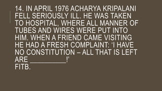 14. IN APRIL 1976 ACHARYA KRIPALANI
FELL SERIOUSLY ILL. HE WAS TAKEN
TO HOSPITAL, WHERE ALL MANNER OF
TUBES AND WIRES WERE PUT INTO
HIM. WHEN A FRIEND CAME VISITING
HE HAD A FRESH COMPLAINT: ‘I HAVE
NO CONSTITUTION – ALL THAT IS LEFT
ARE __________!’
FITB.
 