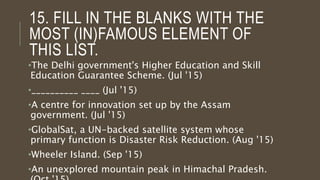 15. FILL IN THE BLANKS WITH THE
MOST (IN)FAMOUS ELEMENT OF
THIS LIST.
•The Delhi government's Higher Education and Skill
Education Guarantee Scheme. (Jul '15)
•__________ ____ (Jul '15)
•A centre for innovation set up by the Assam
government. (Jul '15)
•GlobalSat, a UN-backed satellite system whose
primary function is Disaster Risk Reduction. (Aug '15)
•Wheeler Island. (Sep '15)
•An unexplored mountain peak in Himachal Pradesh.
 