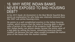 16. WHY WERE INDIAN BANKS
NEVER EXPOSED TO BAD HOUSING
DEBT?
In his 2015 book An Economist in the Real World, Kaushik Basu
posits an explanation for why India was relatively immune from
the 2007 sub-prime housing crisis.
He points to a well-established practice in the Indian housing
market, which ensures that the value of housing debt is always
only a fraction of the value of the property itself. Because of
this, Indian banks can almost always recover the entire value of
a bad debt by selling the house, something American banks
couldn't do because the loan value usually exceeded the market
price of the house after the market crashed.
 