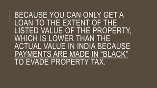 BECAUSE YOU CAN ONLY GET A
LOAN TO THE EXTENT OF THE
LISTED VALUE OF THE PROPERTY,
WHICH IS LOWER THAN THE
ACTUAL VALUE IN INDIA BECAUSE
PAYMENTS ARE MADE IN “BLACK”
TO EVADE PROPERTY TAX.
 