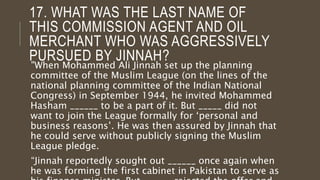 17. WHAT WAS THE LAST NAME OF
THIS COMMISSION AGENT AND OIL
MERCHANT WHO WAS AGGRESSIVELY
PURSUED BY JINNAH?
"When Mohammed Ali Jinnah set up the planning
committee of the Muslim League (on the lines of the
national planning committee of the Indian National
Congress) in September 1944, he invited Mohammed
Hasham ______ to be a part of it. But _____ did not
want to join the League formally for ‘personal and
business reasons’. He was then assured by Jinnah that
he could serve without publicly signing the Muslim
League pledge.
“Jinnah reportedly sought out ______ once again when
he was forming the first cabinet in Pakistan to serve as
 