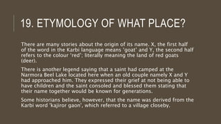 19. ETYMOLOGY OF WHAT PLACE?
There are many stories about the origin of its name. X, the first half
of the word in the Karbi language means ‘goat’ and Y, the second half
refers to the colour ‘red’; literally meaning the land of red goats
(deer).
There is another legend saying that a saint had camped at the
Narmora Beel Lake located here when an old couple namely X and Y
had approached him. They expressed their grief at not being able to
have children and the saint consoled and blessed them stating that
their name together would be known for generations.
Some historians believe, however, that the name was derived from the
Karbi word 'kajiror gaon', which referred to a village closeby.
 
