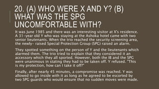 20. (A) WHO WERE X AND Y? (B)
WHAT WAS THE SPG
UNCOMFORTABLE WITH?
It was June 1985 and there was an interesting visitor at X's residence.
A 31-year old Y who was staying at the Ashoka hotel came with two
senior lieutenants. When the trio reached the security screening area,
the newly- raised Special Protection Group (SPG) raised an alarm.
They spotted something on the person of Y and the lieutenants which
alarmed them. The trio tried to explain that they considered it an
accessory which they all sported. However, both the IB and the SPG
were unanimous in stating they had to be taken off. Y refused. "This
is my protection, how can I take it off?"
Finally, after nearly 45 minutes, a compromise was reached. Y was
allowed to go inside with it as long as he agreed to be escorted by
two SPG guards who would ensure that no sudden moves were made.
 