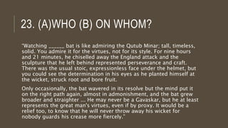 23. (A)WHO (B) ON WHOM?
“Watching ______ bat is like admiring the Qutub Minar; tall, timeless,
solid. You admire it for the virtues, not for its style. For nine hours
and 21 minutes, he chiselled away the England attack and the
sculpture that he left behind represented perseverance and craft.
There was the usual stoic, expressionless face under the helmet, but
you could see the determination in his eyes as he planted himself at
the wicket, struck root and bore fruit.
Only occasionally, the bat wavered in its resolve but the mind put it
on the right path again, almost in admonishment, and the bat grew
broader and straighter ... He may never be a Gavaskar, but he at least
represents the great man's virtues, even if by proxy. It would be a
relief too, to know that he will never throw away his wicket for
nobody guards his crease more fiercely.”
 