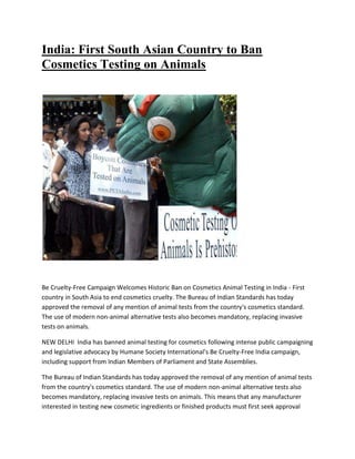 India: First South Asian Country to Ban
Cosmetics Testing on Animals
Be Cruelty-Free Campaign Welcomes Historic Ban on Cosmetics Animal Testing in India - First
country in South Asia to end cosmetics cruelty. The Bureau of Indian Standards has today
approved the removal of any mention of animal tests from the country's cosmetics standard.
The use of modern non-animal alternative tests also becomes mandatory, replacing invasive
tests on animals.
NEW DELHI India has banned animal testing for cosmetics following intense public campaigning
and legislative advocacy by Humane Society International's Be Cruelty-Free India campaign,
including support from Indian Members of Parliament and State Assemblies.
The Bureau of Indian Standards has today approved the removal of any mention of animal tests
from the country's cosmetics standard. The use of modern non-animal alternative tests also
becomes mandatory, replacing invasive tests on animals. This means that any manufacturer
interested in testing new cosmetic ingredients or finished products must first seek approval
 