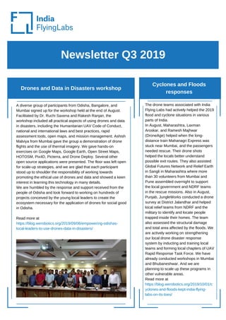Newsletter Q3 2019
Drones and Data in Disasters workshop
Cyclones and Floods
responses
A diverse group of participants from Odisha, Bangalore, and
Mumbai signed up for the workshop held at the end of August.
Facilitated by Dr. Ruchi Saxena and Rakesh Ranjan, the
workshop included all practical aspects of using drones and data
in disasters, including the Humanitarian UAV Code of Conduct,
national and international laws and best practices, rapid
assessment tools, open maps, and mission management. Ashish
Malviya from Mumbai gave the group a demonstration of drone
flights and the use of thermal imagery. We gave hands-on
exercises on Google Maps, Google Earth, Open Street Maps,
HOTOSM, Pix4D, Picterra, and Drone Deploy. Several other
open source applications were presented. The floor was left open
for scale-up strategies, and we are glad that each participant
stood up to shoulder the responsibility of working towards
promoting the ethical use of drones and data and showed a keen
interest in learning this technology in many details.
We are humbled by the response and support received from the
people of Odisha and look forward to working on hundreds of
projects conceived by the young local leaders to create the
ecosystem necessary for the application of drones for social good
in Odisha.
Read more at
https://blog.werobotics.org/2019/09/06/empowering-odishas-
local-leaders-to-use-drones-data-in-disasters/
The drone teams associated with India
Flying Labs had actively helped the 2019
flood and cyclone situations in various
parts of India.
In August, Maharashtra, Laxman
Aroskar, and Ramesh Majhwar
(DroneAge) helped when the long-
distance train Mahanagri Express was
stuck near Mumbai, and the passengers
needed rescue. Their drone shots
helped the locals better understand
possible exit routes. They also assisted
Global Futures Network and Relief Earth
in Sangli in Maharashtra where more
than 30 volunteers from Mumbai and
Pune assembled overnight to support
the local government and NDRF teams
in the rescue missions. Also in August,
Punjab, JungleWorks conducted a drone
survey at District Jalandhar and helped
local relief teams from NDRF and the
military to identify and locate people
trapped inside their homes. The team
also assessed the structural damage
and total area affected by the floods. We
are actively working on strengthening
our local drone disaster response
system by inducting and training local
teams and forming local chapters of UAV
Rapid Response Task Force. We have
already conducted workshops in Mumbai
and Bhubaneshwar. And we are
planning to scale up these programs in
other vulnerable areas.
Read more at
https://blog.werobotics.org/2019/10/01/c
yclones-and-floods-kept-india-flying-
labs-on-its-toes/
 
