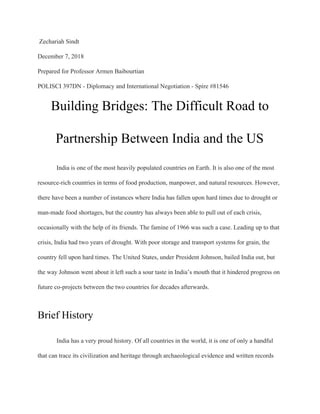 Zechariah Sindt
December 7, 2018
Prepared for Professor Armen Baibourtian
POLISCI 397DN - Diplomacy and International Negotiation - Spire #81546
Building Bridges: The Difficult Road to
Partnership Between India and the US
India is one of the most heavily populated countries on Earth. It is also one of the most
resource-rich countries in terms of food production, manpower, and natural resources. However,
there have been a number of instances where India has fallen upon hard times due to drought or
man-made food shortages, but the country has always been able to pull out of each crisis,
occasionally with the help of its friends. The famine of 1966 was such a case. Leading up to that
crisis, India had two years of drought. With poor storage and transport systems for grain, the
country fell upon hard times. The United States, under President Johnson, bailed India out, but
the way Johnson went about it left such a sour taste in India’s mouth that it hindered progress on
future co-projects between the two countries for decades afterwards.
Brief History
India has a very proud history. Of all countries in the world, it is one of only a handful
that can trace its civilization and heritage through archaeological evidence and written records
 