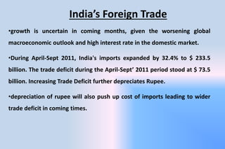 India’s Foreign Trade
•growth is uncertain in coming months, given the worsening global
macroeconomic outlook and high interest rate in the domestic market.
•During April-Sept 2011, India's imports expanded by 32.4% to $ 233.5
billion. The trade deficit during the April-Sept’ 2011 period stood at $ 73.5
billion. Increasing Trade Deficit further depreciates Rupee.
•depreciation of rupee will also push up cost of imports leading to wider
trade deficit in coming times.
 