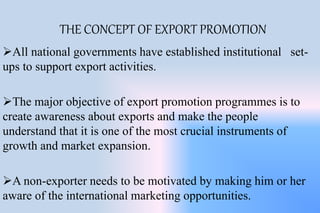 THE CONCEPT OF EXPORT PROMOTION
All national governments have established institutional set-
ups to support export activities.
The major objective of export promotion programmes is to
create awareness about exports and make the people
understand that it is one of the most crucial instruments of
growth and market expansion.
A non-exporter needs to be motivated by making him or her
aware of the international marketing opportunities.
 