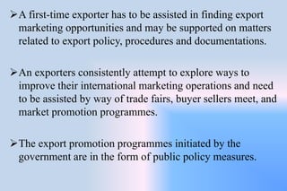 A first-time exporter has to be assisted in finding export
marketing opportunities and may be supported on matters
related to export policy, procedures and documentations.
An exporters consistently attempt to explore ways to
improve their international marketing operations and need
to be assisted by way of trade fairs, buyer sellers meet, and
market promotion programmes.
The export promotion programmes initiated by the
government are in the form of public policy measures.
 
