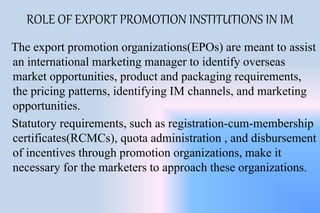 ROLE OF EXPORT PROMOTION INSTITUTIONS IN IM
The export promotion organizations(EPOs) are meant to assist
an international marketing manager to identify overseas
market opportunities, product and packaging requirements,
the pricing patterns, identifying IM channels, and marketing
opportunities.
Statutory requirements, such as registration-cum-membership
certificates(RCMCs), quota administration , and disbursement
of incentives through promotion organizations, make it
necessary for the marketers to approach these organizations.
 