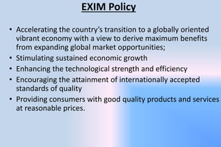 EXIM Policy
• Accelerating the country’s transition to a globally oriented
vibrant economy with a view to derive maximum benefits
from expanding global market opportunities;
• Stimulating sustained economic growth
• Enhancing the technological strength and efficiency
• Encouraging the attainment of internationally accepted
standards of quality
• Providing consumers with good quality products and services
at reasonable prices.
 