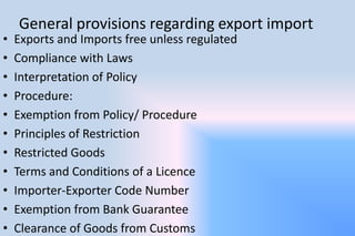 General provisions regarding export import
• Exports and Imports free unless regulated
• Compliance with Laws
• Interpretation of Policy
• Procedure:
• Exemption from Policy/ Procedure
• Principles of Restriction
• Restricted Goods
• Terms and Conditions of a Licence
• Importer-Exporter Code Number
• Exemption from Bank Guarantee
• Clearance of Goods from Customs
 