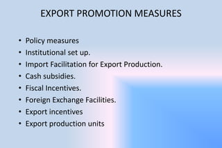EXPORT PROMOTION MEASURES
• Policy measures
• Institutional set up.
• Import Facilitation for Export Production.
• Cash subsidies.
• Fiscal Incentives.
• Foreign Exchange Facilities.
• Export incentives
• Export production units
 