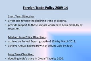 Foreign Trade Policy 2009-14
Short Term Objectives:
• arrest and reverse the declining trend of exports.
• provide support to those sectors which have been hit badly by
recession.
Medium term Policy Objectives :
• achieve an Annual Export growth of 15% by March 2013.
• achieve Annual Export growth of around 25% by 2014.
Long Term Objective :
• doubling India’s share in Global Trade by 2020.
 