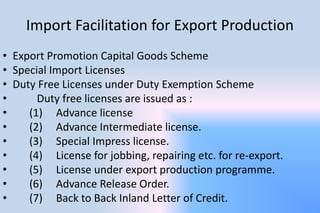 Import Facilitation for Export Production
• Export Promotion Capital Goods Scheme
• Special Import Licenses
• Duty Free Licenses under Duty Exemption Scheme
• Duty free licenses are issued as :
• (1) Advance license
• (2) Advance Intermediate license.
• (3) Special Impress license.
• (4) License for jobbing, repairing etc. for re-export.
• (5) License under export production programme.
• (6) Advance Release Order.
• (7) Back to Back Inland Letter of Credit.
 