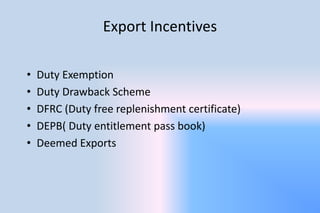 Export Incentives
• Duty Exemption
• Duty Drawback Scheme
• DFRC (Duty free replenishment certificate)
• DEPB( Duty entitlement pass book)
• Deemed Exports
 