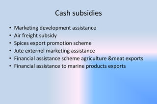Cash subsidies
• Marketing development assistance
• Air freight subsidy
• Spices export promotion scheme
• Jute externel marketing assistance
• Financial assistance scheme agriculture &meat exports
• Financial assistance to marine products exports
 