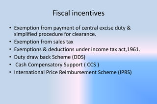 Fiscal incentives
• Exemption from payment of central excise duty &
simplified procedure for clearance.
• Exemption from sales tax
• Exemptions & deductions under income tax act,1961.
• Duty draw back Scheme (DDS)
• Cash Compensatory Support ( CCS )
• International Price Reimbursement Scheme (IPRS)
 