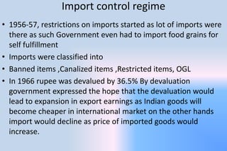 Import control regime
• 1956-57, restrictions on imports started as lot of imports were
there as such Government even had to import food grains for
self fulfillment
• Imports were classified into
• Banned items ,Canalized items ,Restricted items, OGL
• In 1966 rupee was devalued by 36.5% By devaluation
government expressed the hope that the devaluation would
lead to expansion in export earnings as Indian goods will
become cheaper in international market on the other hands
import would decline as price of imported goods would
increase.
 