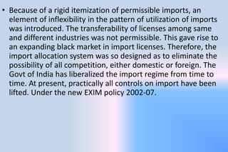 • Because of a rigid itemization of permissible imports, an
element of inflexibility in the pattern of utilization of imports
was introduced. The transferability of licenses among same
and different industries was not permissible. This gave rise to
an expanding black market in import licenses. Therefore, the
import allocation system was so designed as to eliminate the
possibility of all competition, either domestic or foreign. The
Govt of India has liberalized the import regime from time to
time. At present, practically all controls on import have been
lifted. Under the new EXIM policy 2002-07.
 
