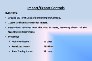 Import/Export Controls
IMPORTS:
• Around 5% Tariff Lines are under Import Controls.
• 11600 Tariff Lines are free for import.
• Restrictions removed over the next 10 years, removing almost all the
Quantitative Restrictions.
• Presently:
 Prohibited items - 53 Lines
 Restricted items - 485 Lines
 State Trading Items - 33 Lines.
 