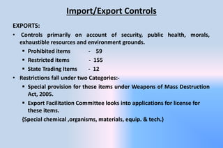 Import/Export Controls
EXPORTS:
• Controls primarily on account of security, public health, morals,
exhaustible resources and environment grounds.
 Prohibited items - 59
 Restricted items - 155
 State Trading Items - 12
• Restrictions fall under two Categories:-
 Special provision for these items under Weapons of Mass Destruction
Act, 2005.
 Export Facilitation Committee looks into applications for license for
these items.
{Special chemical ,organisms, materials, equip. & tech.}
 