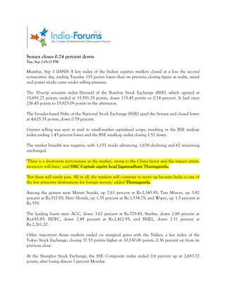 Sensex closes 0.74 percent down
Tue, Sep 1 05:15 PM

Mumbai, Sep 1 (IANS) A key index of the Indian equities markets closed at a loss the second
consecutive day, ending Tuesday 115 points lower than its previous closing figure as realty, metal
and power stocks came under selling pressure.

The 30-scrip sensitive index (Sensex) of the Bombay Stock Exchange (BSE), which opened at
15,691.27 points, ended at 15,551.19 points, down 115.45 points or 0.74 percent. It had risen
256.45 points to 15,923.09 points in the afternoon.

The broader-based Nifty of the National Stock Exchange (NSE) aped the Sensex and closed lower
at 4,625.35 points, down 0.79 percent.

Greater selling was seen in mid- to small-market capitalised scrips, resulting in the BSE midcap
index ending 1.45 percent lower and the BSE smallcap index closing 1.51 down.

The market breadth was negative, with 1,151 stocks advancing, 1,658 declining and 62 remaining
unchanged.

'There is a short-term nervousness in the market, owing to the China factor and the impact erratic
monsoon will have,' said SMC Capitals equity head Jagannadham Thunuguntla.

'But these will surely pass. All in all, the markets will continue to move up because India is one of
the few attractive destinations for foreign money,' added Thunuguntla.

Among the gainers were Maruti Suzuki, up 7.61 percent at Rs.1,545.95; Tata Motors, up 5.82
percent at Rs.517.85; Hero Honda, up 1.55 percent at Rs.1,534.75; and Wipro, up 1.5 percent at
Rs.559.

The leading losers were ACC, down 3.62 percent at Rs.779.45; Sterlite, down 2.88 percent at
Rs.655.85; HDFC, down 2.49 percent at Rs.2,412.95; and BHEL, down 2.31 percent at
Rs.2,261.20.

Other important Asian markets ended on marginal gains with the Nikkei, a key index of the
Tokyo Stock Exchange, closing 37.53 points higher at 10,530.06 points, 0.36 percent up from its
previous close.

At the Shanghai Stock Exchange, the SSE Composite index ended 0.6 percent up at 2,683.72
points, after losing almost 7 percent Monday.
 