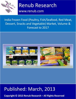 India Frozen Food (Poultry, Fish/Seafood, Red Meat,
Dessert, Snacks and Vegetable) Market, Volume &
Forecast to 2017
Renub Research
www.renub.com
Published: March, 2013
Copyright © 2013 Renub Research – All Rights Reserved
 
