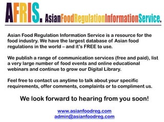 Asian Food Regulation Information Service is a resource for the
food industry. We have the largest database of Asian food
regulations in the world – and it’s FREE to use.
We publish a range of communication services (free and paid), list
a very large number of food events and online educational
webinars and continue to grow our Digital Library.
Feel free to contact us anytime to talk about your specific
requirements, offer comments, complaints or to compliment us.
We look forward to hearing from you soon!
www.asianfoodreg.com
admin@asianfoodreg.com
 
