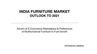 INDIA FURNITURE MARKET
OUTLOOK TO 2021
Advent of E-Commerce Marketplace & Preferences
of Multifunctional Furniture to Fuel Growth
MATANG RAJ SAXENA
 
