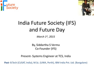 India Future Society (IFS)
and Future Day
March 1st, 2015
By, Siddartha S Verma
Co-Founder (IFS)
Present- Systems Engineer at TCS, India
Past- B.Tech (CUSAT, India), M.Sc. (UWA, Perth), IBM India Pvt. Ltd. (Bangalore)
 