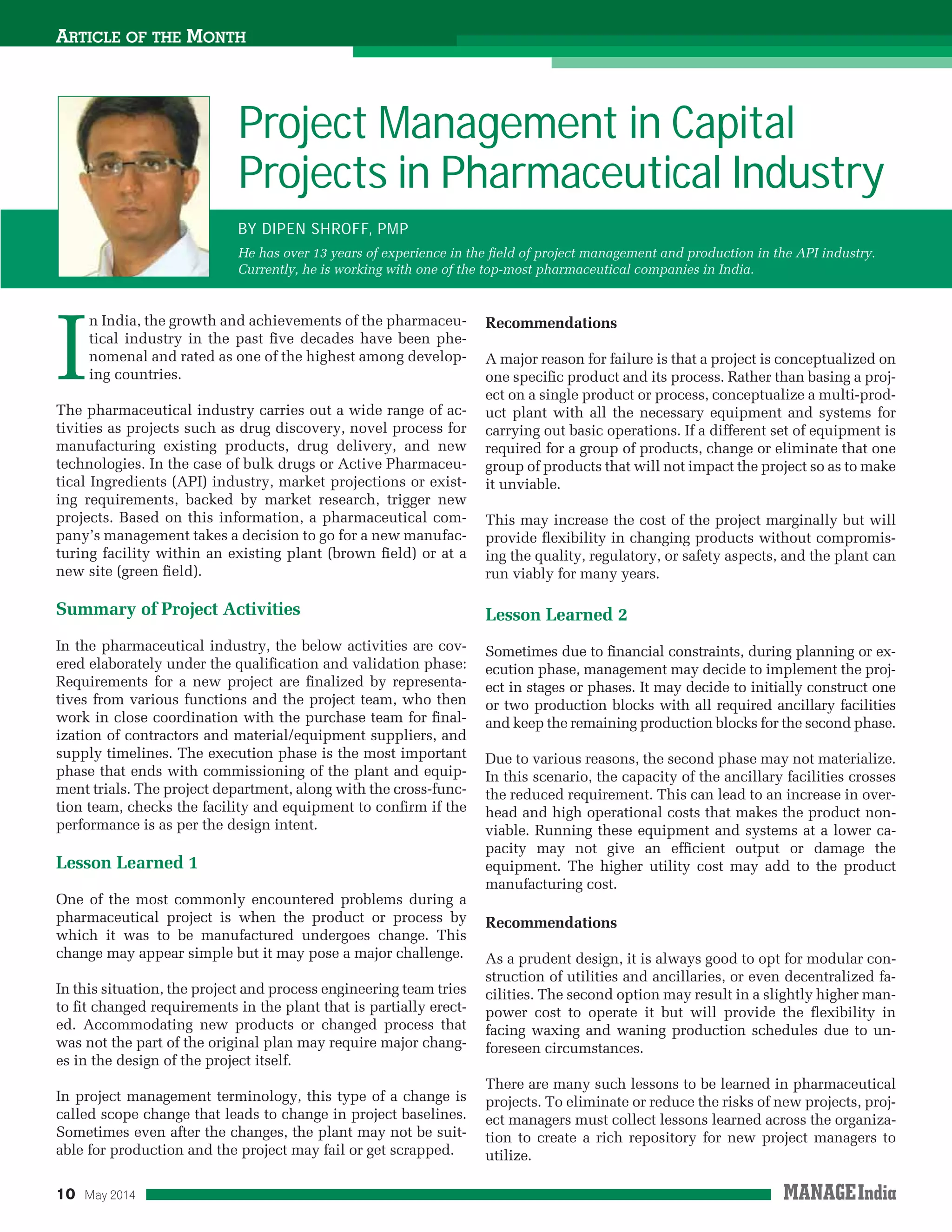 10 May 2014
ARTICLE OF THE MONTH
I
n India, the growth and achievements of the pharmaceu-
tical industry in the past ﬁve decades have been phe-
nomenal and rated as one of the highest among develop-
ing countries.
The pharmaceutical industry carries out a wide range of ac-
tivities as projects such as drug discovery, novel process for
manufacturing existing products, drug delivery, and new
technologies. In the case of bulk drugs or Active Pharmaceu-
tical Ingredients (API) industry, market projections or exist-
ing requirements, backed by market research, trigger new
projects. Based on this information, a pharmaceutical com-
pany’s management takes a decision to go for a new manufac-
turing facility within an existing plant (brown ﬁeld) or at a
new site (green ﬁeld).
Summary of Project Activities
In the pharmaceutical industry, the below activities are cov-
ered elaborately under the qualiﬁcation and validation phase:
Requirements for a new project are ﬁnalized by representa-
tives from various functions and the project team, who then
work in close coordination with the purchase team for ﬁnal-
ization of contractors and material/equipment suppliers, and
supply timelines. The execution phase is the most important
phase that ends with commissioning of the plant and equip-
ment trials. The project department, along with the cross-func-
tion team, checks the facility and equipment to conﬁrm if the
performance is as per the design intent.
Lesson Learned 1
One of the most commonly encountered problems during a
pharmaceutical project is when the product or process by
which it was to be manufactured undergoes change. This
change may appear simple but it may pose a major challenge.
In this situation, the project and process engineering team tries
to ﬁt changed requirements in the plant that is partially erect-
ed. Accommodating new products or changed process that
was not the part of the original plan may require major chang-
es in the design of the project itself.
In project management terminology, this type of a change is
called scope change that leads to change in project baselines.
Sometimes even after the changes, the plant may not be suit-
able for production and the project may fail or get scrapped.
Recommendations
A major reason for failure is that a project is conceptualized on
one speciﬁc product and its process. Rather than basing a proj-
ect on a single product or process, conceptualize a multi-prod-
uct plant with all the necessary equipment and systems for
carrying out basic operations. If a different set of equipment is
required for a group of products, change or eliminate that one
group of products that will not impact the project so as to make
it unviable.
This may increase the cost of the project marginally but will
provide ﬂexibility in changing products without compromis-
ing the quality, regulatory, or safety aspects, and the plant can
run viably for many years.
Lesson Learned 2
Sometimes due to ﬁnancial constraints, during planning or ex-
ecution phase, management may decide to implement the proj-
ect in stages or phases. It may decide to initially construct one
or two production blocks with all required ancillary facilities
and keep the remaining production blocks for the second phase.
Due to various reasons, the second phase may not materialize.
In this scenario, the capacity of the ancillary facilities crosses
the reduced requirement. This can lead to an increase in over-
head and high operational costs that makes the product non-
viable. Running these equipment and systems at a lower ca-
pacity may not give an efﬁcient output or damage the
equipment. The higher utility cost may add to the product
manufacturing cost.
Recommendations
As a prudent design, it is always good to opt for modular con-
struction of utilities and ancillaries, or even decentralized fa-
cilities. The second option may result in a slightly higher man-
power cost to operate it but will provide the ﬂexibility in
facing waxing and waning production schedules due to un-
foreseen circumstances.
There are many such lessons to be learned in pharmaceutical
projects. To eliminate or reduce the risks of new projects, proj-
ect managers must collect lessons learned across the organiza-
tion to create a rich repository for new project managers to
utilize.
Project Management in Capital
Projects in Pharmaceutical Industry
BY DIPEN SHROFF, PMP
He has over 13 years of experience in the ﬁeld of project management and production in the API industry.
Currently, he is working with one of the top-most pharmaceutical companies in India.
 