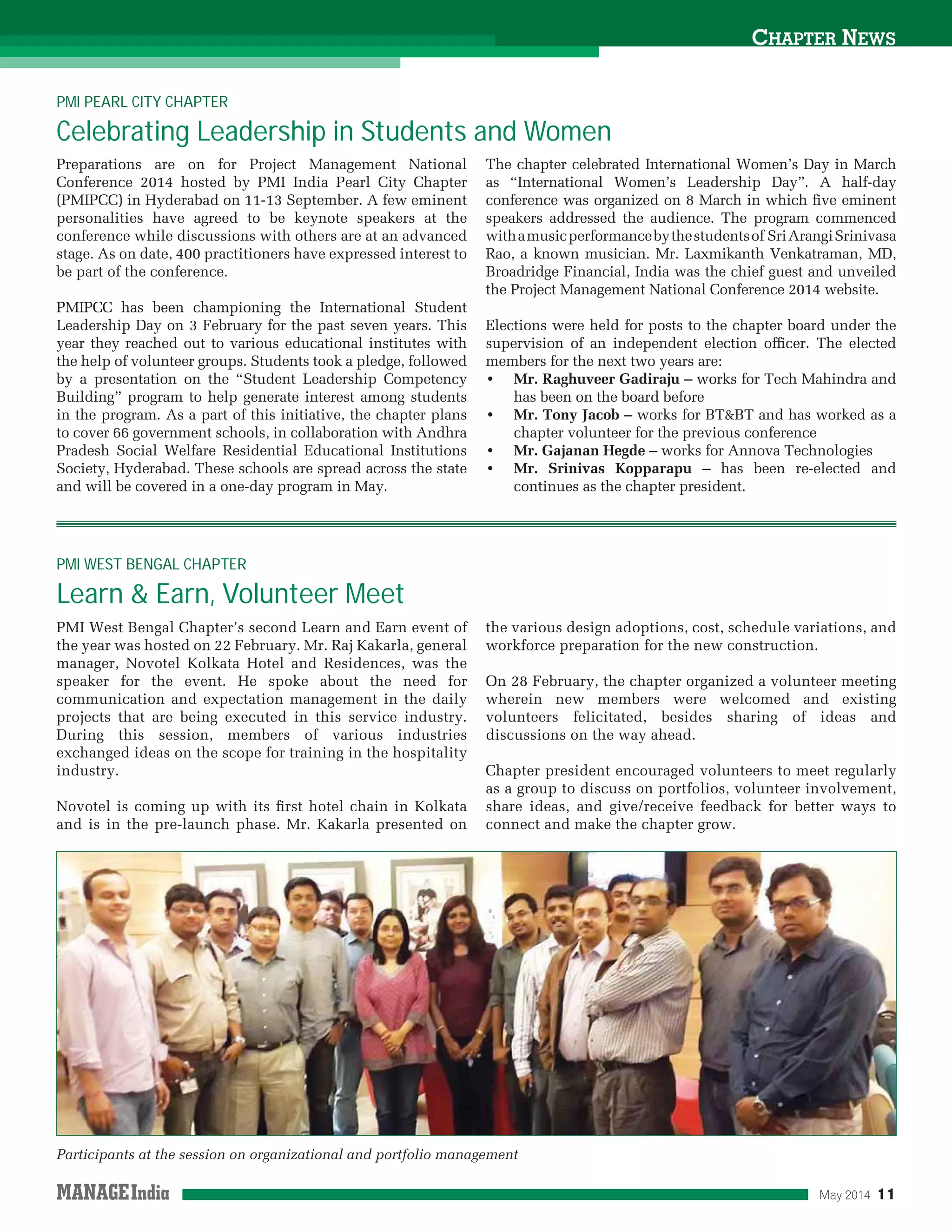 May 2014 11
CHAPTER NEWS
Preparations are on for Project Management National
Conference 2014 hosted by PMI India Pearl City Chapter
(PMIPCC) in Hyderabad on 11-13 September. A few eminent
personalities have agreed to be keynote speakers at the
conference while discussions with others are at an advanced
stage. As on date, 400 practitioners have expressed interest to
be part of the conference.
PMIPCC has been championing the International Student
Leadership Day on 3 February for the past seven years. This
year they reached out to various educational institutes with
the help of volunteer groups. Students took a pledge, followed
by a presentation on the “Student Leadership Competency
Building” program to help generate interest among students
in the program. As a part of this initiative, the chapter plans
to cover 66 government schools, in collaboration with Andhra
Pradesh Social Welfare Residential Educational Institutions
Society, Hyderabad. These schools are spread across the state
and will be covered in a one-day program in May.
The chapter celebrated International Women’s Day in March
as “International Women’s Leadership Day”. A half-day
conference was organized on 8 March in which ﬁve eminent
speakers addressed the audience. The program commenced
withamusicperformancebythestudentsof SriArangiSrinivasa
Rao, a known musician. Mr. Laxmikanth Venkatraman, MD,
Broadridge Financial, India was the chief guest and unveiled
the Project Management National Conference 2014 website.
Elections were held for posts to the chapter board under the
supervision of an independent election ofﬁcer. The elected
members for the next two years are:
Mr. Raghuveer Gadiraju – works for Tech Mahindra and
has been on the board before
Mr. Tony Jacob – works for BT&BT and has worked as a
chapter volunteer for the previous conference
Mr. Gajanan Hegde – works for Annova Technologies
Mr. Srinivas Kopparapu – has been re-elected and
continues as the chapter president.
PMI PEARL CITY CHAPTER
Celebrating Leadership in Students and Women
PMI West Bengal Chapter’s second Learn and Earn event of
the year was hosted on 22 February. Mr. Raj Kakarla, general
manager, Novotel Kolkata Hotel and Residences, was the
speaker for the event. He spoke about the need for
communication and expectation management in the daily
projects that are being executed in this service industry.
During this session, members of various industries
exchanged ideas on the scope for training in the hospitality
industry.
Novotel is coming up with its ﬁrst hotel chain in Kolkata
and is in the pre-launch phase. Mr. Kakarla presented on
the various design adoptions, cost, schedule variations, and
workforce preparation for the new construction.
On 28 February, the chapter organized a volunteer meeting
wherein new members were welcomed and existing
volunteers felicitated, besides sharing of ideas and
discussions on the way ahead.
Chapter president encouraged volunteers to meet regularly
as a group to discuss on portfolios, volunteer involvement,
share ideas, and give/receive feedback for better ways to
connect and make the chapter grow.
PMI WEST BENGAL CHAPTER
Learn & Earn, Volunteer Meet
Participants at the session on organizational and portfolio management
 