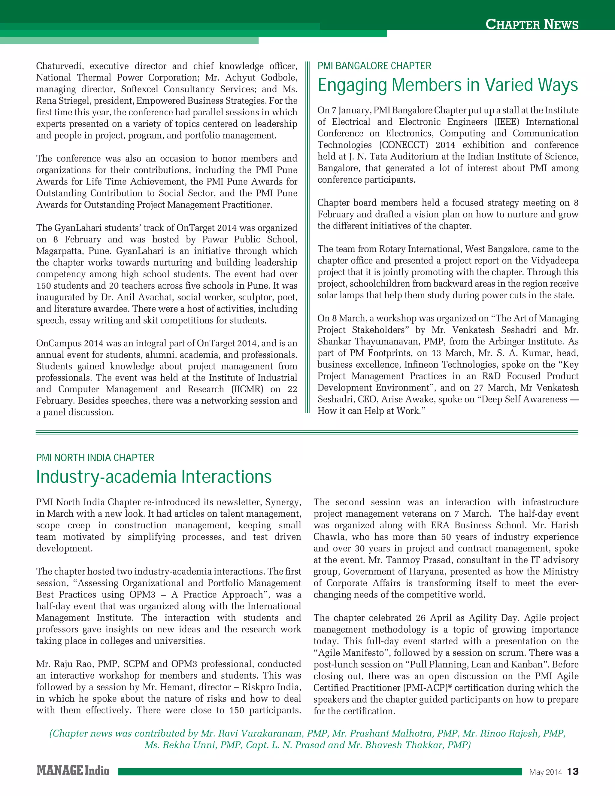 May 2014 13
PMI North India Chapter re-introduced its newsletter, Synergy,
in March with a new look. It had articles on talent management,
scope creep in construction management, keeping small
team motivated by simplifying processes, and test driven
development.
The chapter hosted two industry-academia interactions. The ﬁrst
session, “Assessing Organizational and Portfolio Management
Best Practices using OPM3 – A Practice Approach”, was a
half-day event that was organized along with the International
Management Institute. The interaction with students and
professors gave insights on new ideas and the research work
taking place in colleges and universities.
Mr. Raju Rao, PMP, SCPM and OPM3 professional, conducted
an interactive workshop for members and students. This was
followed by a session by Mr. Hemant, director – Riskpro India,
in which he spoke about the nature of risks and how to deal
with them effectively. There were close to 150 participants.
The second session was an interaction with infrastructure
project management veterans on 7 March. The half-day event
was organized along with ERA Business School. Mr. Harish
Chawla, who has more than 50 years of industry experience
and over 30 years in project and contract management, spoke
at the event. Mr. Tanmoy Prasad, consultant in the IT advisory
group, Government of Haryana, presented as how the Ministry
of Corporate Affairs is transforming itself to meet the ever-
changing needs of the competitive world.
The chapter celebrated 26 April as Agility Day. Agile project
management methodology is a topic of growing importance
today. This full-day event started with a presentation on the
“Agile Manifesto”, followed by a session on scrum. There was a
post-lunch session on “Pull Planning, Lean and Kanban”. Before
closing out, there was an open discussion on the PMI Agile
Certiﬁed Practitioner (PMI-ACP)®
certiﬁcation during which the
speakers and the chapter guided participants on how to prepare
for the certiﬁcation.
On 7 January, PMI Bangalore Chapter put up a stall at the Institute
of Electrical and Electronic Engineers (IEEE) International
Conference on Electronics, Computing and Communication
Technologies (CONECCT) 2014 exhibition and conference
held at J. N. Tata Auditorium at the Indian Institute of Science,
Bangalore, that generated a lot of interest about PMI among
conference participants.
Chapter board members held a focused strategy meeting on 8
February and drafted a vision plan on how to nurture and grow
the different initiatives of the chapter.
The team from Rotary International, West Bangalore, came to the
chapter ofﬁce and presented a project report on the Vidyadeepa
project that it is jointly promoting with the chapter. Through this
project, schoolchildren from backward areas in the region receive
solar lamps that help them study during power cuts in the state.
On 8 March, a workshop was organized on “The Art of Managing
Project Stakeholders” by Mr. Venkatesh Seshadri and Mr.
Shankar Thayumanavan, PMP, from the Arbinger Institute. As
part of PM Footprints, on 13 March, Mr. S. A. Kumar, head,
business excellence, Inﬁneon Technologies, spoke on the “Key
Project Management Practices in an R&D Focused Product
Development Environment”, and on 27 March, Mr Venkatesh
Seshadri, CEO, Arise Awake, spoke on “Deep Self Awareness —
How it can Help at Work.”
PMI NORTH INDIA CHAPTER
Industry-academia Interactions
PMI BANGALORE CHAPTER
Engaging Members in Varied Ways
CHAPTER NEWS
Chaturvedi, executive director and chief knowledge ofﬁcer,
National Thermal Power Corporation; Mr. Achyut Godbole,
managing director, Softexcel Consultancy Services; and Ms.
Rena Striegel, president, Empowered Business Strategies. For the
ﬁrst time this year, the conference had parallel sessions in which
experts presented on a variety of topics centered on leadership
and people in project, program, and portfolio management.
The conference was also an occasion to honor members and
organizations for their contributions, including the PMI Pune
Awards for Life Time Achievement, the PMI Pune Awards for
Outstanding Contribution to Social Sector, and the PMI Pune
Awards for Outstanding Project Management Practitioner.
The GyanLahari students’ track of OnTarget 2014 was organized
on 8 February and was hosted by Pawar Public School,
Magarpatta, Pune. GyanLahari is an initiative through which
the chapter works towards nurturing and building leadership
competency among high school students. The event had over
150 students and 20 teachers across ﬁve schools in Pune. It was
inaugurated by Dr. Anil Avachat, social worker, sculptor, poet,
and literature awardee. There were a host of activities, including
speech, essay writing and skit competitions for students.
OnCampus 2014 was an integral part of OnTarget 2014, and is an
annual event for students, alumni, academia, and professionals.
Students gained knowledge about project management from
professionals. The event was held at the Institute of Industrial
and Computer Management and Research (IICMR) on 22
February. Besides speeches, there was a networking session and
a panel discussion.
(Chapter news was contributed by Mr. Ravi Vurakaranam, PMP, Mr. Prashant Malhotra, PMP, Mr. Rinoo Rajesh, PMP,
Ms. Rekha Unni, PMP, Capt. L. N. Prasad and Mr. Bhavesh Thakkar, PMP)
 