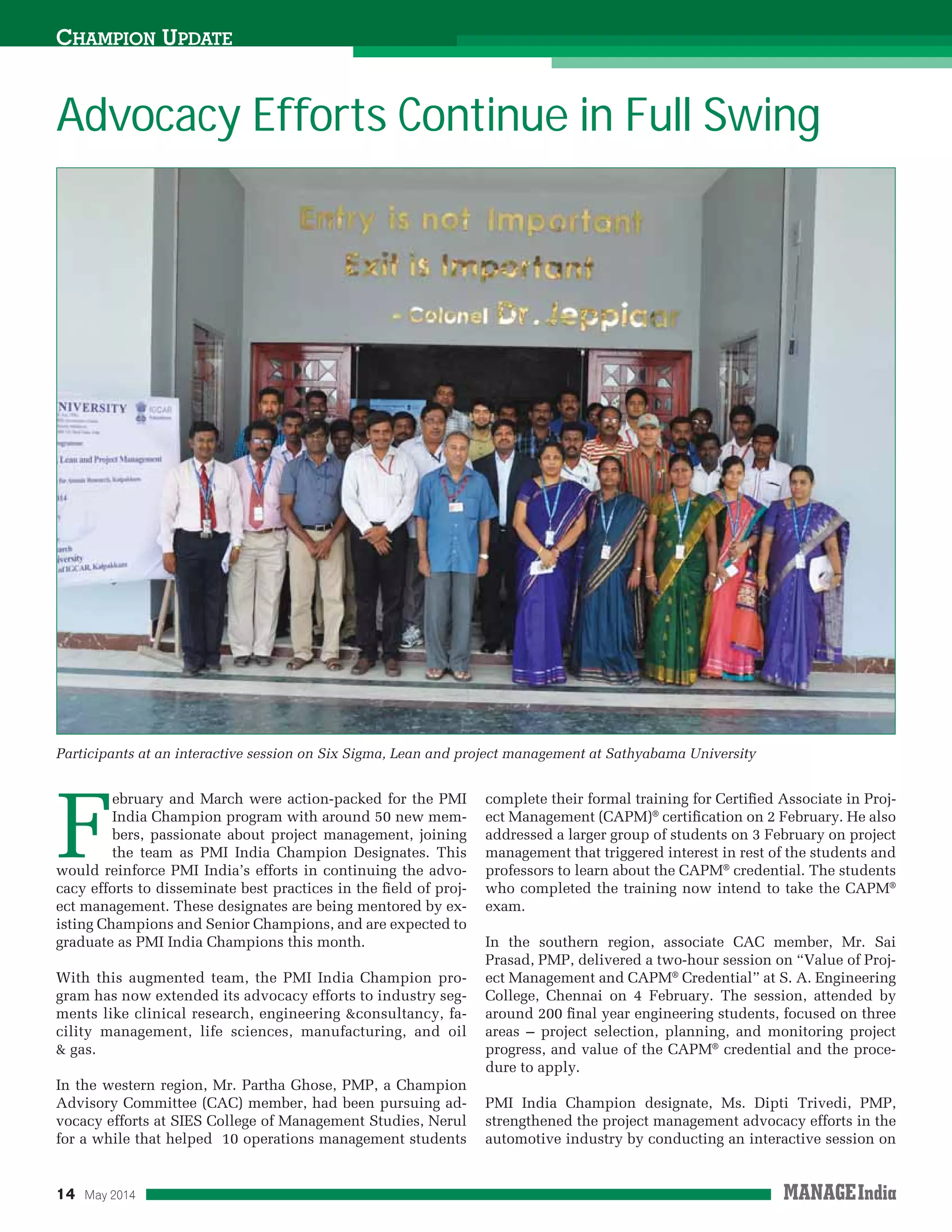 14 May 2014
Advocacy Efforts Continue in Full Swing
CHAMPION UPDATE
F
ebruary and March were action-packed for the PMI
India Champion program with around 50 new mem-
bers, passionate about project management, joining
the team as PMI India Champion Designates. This
would reinforce PMI India’s efforts in continuing the advo-
cacy efforts to disseminate best practices in the ﬁeld of proj-
ect management. These designates are being mentored by ex-
isting Champions and Senior Champions, and are expected to
graduate as PMI India Champions this month.
With this augmented team, the PMI India Champion pro-
gram has now extended its advocacy efforts to industry seg-
ments like clinical research, engineering &consultancy, fa-
cility management, life sciences, manufacturing, and oil
& gas.
In the western region, Mr. Partha Ghose, PMP, a Champion
Advisory Committee (CAC) member, had been pursuing ad-
vocacy efforts at SIES College of Management Studies, Nerul
for a while that helped 10 operations management students
complete their formal training for Certiﬁed Associate in Proj-
ect Management (CAPM)®
certiﬁcation on 2 February. He also
addressed a larger group of students on 3 February on project
management that triggered interest in rest of the students and
professors to learn about the CAPM®
credential. The students
who completed the training now intend to take the CAPM®
exam.
In the southern region, associate CAC member, Mr. Sai
Prasad, PMP, delivered a two-hour session on “Value of Proj-
ect Management and CAPM®
Credential” at S. A. Engineering
College, Chennai on 4 February. The session, attended by
around 200 ﬁnal year engineering students, focused on three
areas – project selection, planning, and monitoring project
progress, and value of the CAPM®
credential and the proce-
dure to apply.
PMI India Champion designate, Ms. Dipti Trivedi, PMP,
strengthened the project management advocacy efforts in the
automotive industry by conducting an interactive session on
Participants at an interactive session on Six Sigma, Lean and project management at Sathyabama University
 