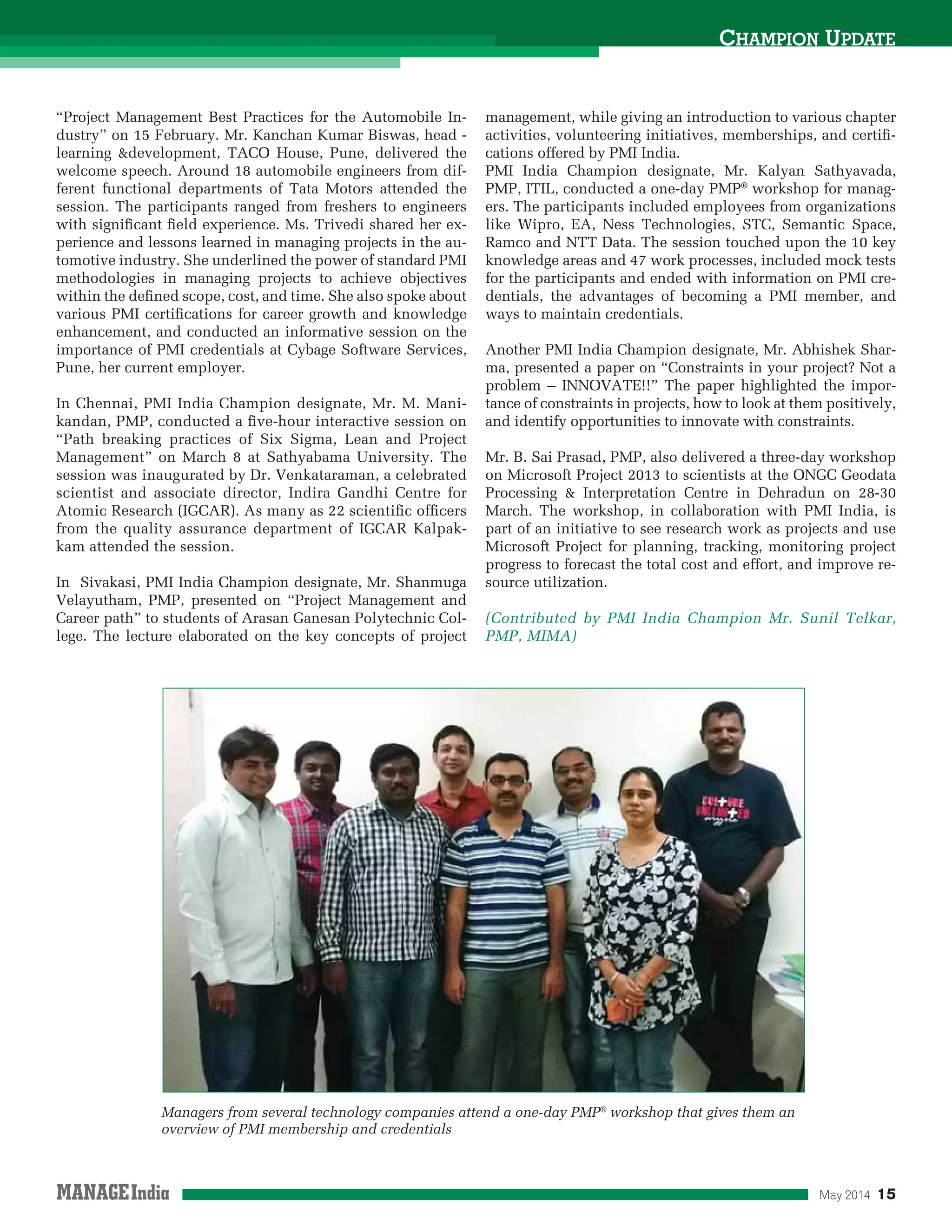 May 2014 15
CHAMPION UPDATE
“Project Management Best Practices for the Automobile In-
dustry” on 15 February. Mr. Kanchan Kumar Biswas, head -
learning &development, TACO House, Pune, delivered the
welcome speech. Around 18 automobile engineers from dif-
ferent functional departments of Tata Motors attended the
session. The participants ranged from freshers to engineers
with signiﬁcant ﬁeld experience. Ms. Trivedi shared her ex-
perience and lessons learned in managing projects in the au-
tomotive industry. She underlined the power of standard PMI
methodologies in managing projects to achieve objectives
within the deﬁned scope, cost, and time. She also spoke about
various PMI certiﬁcations for career growth and knowledge
enhancement, and conducted an informative session on the
importance of PMI credentials at Cybage Software Services,
Pune, her current employer.
In Chennai, PMI India Champion designate, Mr. M. Mani-
kandan, PMP, conducted a ﬁve-hour interactive session on
“Path breaking practices of Six Sigma, Lean and Project
Management” on March 8 at Sathyabama University. The
session was inaugurated by Dr. Venkataraman, a celebrated
scientist and associate director, Indira Gandhi Centre for
Atomic Research (IGCAR). As many as 22 scientiﬁc ofﬁcers
from the quality assurance department of IGCAR Kalpak-
kam attended the session.
In Sivakasi, PMI India Champion designate, Mr. Shanmuga
Velayutham, PMP, presented on “Project Management and
Career path” to students of Arasan Ganesan Polytechnic Col-
lege. The lecture elaborated on the key concepts of project
management, while giving an introduction to various chapter
activities, volunteering initiatives, memberships, and certiﬁ-
cations offered by PMI India.
PMI India Champion designate, Mr. Kalyan Sathyavada,
PMP, ITIL, conducted a one-day PMP®
workshop for manag-
ers. The participants included employees from organizations
like Wipro, EA, Ness Technologies, STC, Semantic Space,
Ramco and NTT Data. The session touched upon the 10 key
knowledge areas and 47 work processes, included mock tests
for the participants and ended with information on PMI cre-
dentials, the advantages of becoming a PMI member, and
ways to maintain credentials.
Another PMI India Champion designate, Mr. Abhishek Shar-
ma, presented a paper on “Constraints in your project? Not a
problem – INNOVATE!!” The paper highlighted the impor-
tance of constraints in projects, how to look at them positively,
and identify opportunities to innovate with constraints.
Mr. B. Sai Prasad, PMP, also delivered a three-day workshop
on Microsoft Project 2013 to scientists at the ONGC Geodata
Processing & Interpretation Centre in Dehradun on 28-30
March. The workshop, in collaboration with PMI India, is
part of an initiative to see research work as projects and use
Microsoft Project for planning, tracking, monitoring project
progress to forecast the total cost and effort, and improve re-
source utilization.
(Contributed by PMI India Champion Mr. Sunil Telkar,
PMP, MIMA)
Managers from several technology companies attend a one-day PMP®
workshop that gives them an
overview of PMI membership and credentials
 