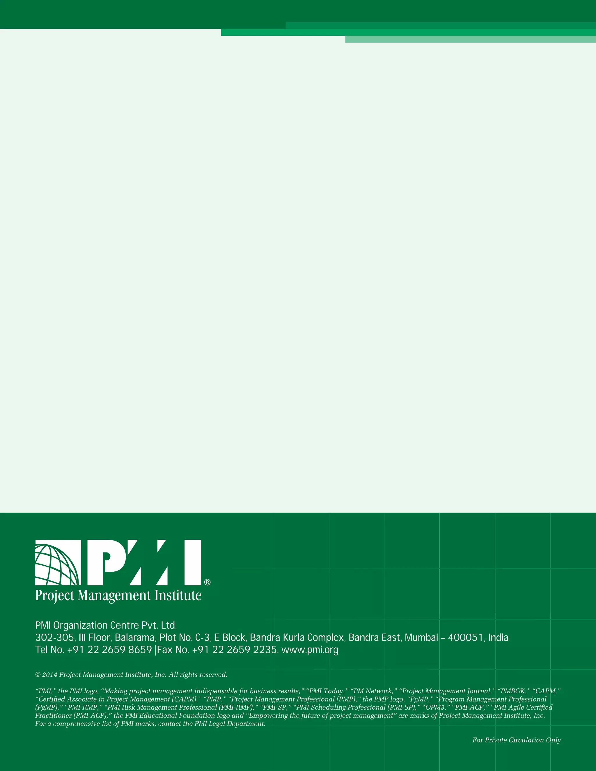 16 May 2014
PMI Organization Centre Pvt. Ltd.
302-305, III Floor, Balarama, Plot No. C-3, E Block, Bandra Kurla Complex, Bandra East, Mumbai – 400051, India
Tel No. +91 22 2659 8659 |Fax No. +91 22 2659 2235. www.pmi.org
© 2014 Project Management Institute, Inc. All rights reserved.
“PMI,” the PMI logo, “Making project management indispensable for business results,” “PMI Today,” “PM Network,” “Project Management Journal,” “PMBOK,” “CAPM,”
“Certiﬁed Associate in Project Management (CAPM),” “PMP,” “Project Management Professional (PMP),” the PMP logo, “PgMP,” “Program Management Professional
(PgMP),” “PMI-RMP,” “PMI Risk Management Professional (PMI-RMP),” “PMI-SP,” “PMI Scheduling Professional (PMI-SP),” “OPM3,” “PMI-ACP,” “PMI Agile Certiﬁed
Practitioner (PMI-ACP),” the PMI Educational Foundation logo and “Empowering the future of project management” are marks of Project Management Institute, Inc.
For a comprehensive list of PMI marks, contact the PMI Legal Department.
For Private Circulation Only
 