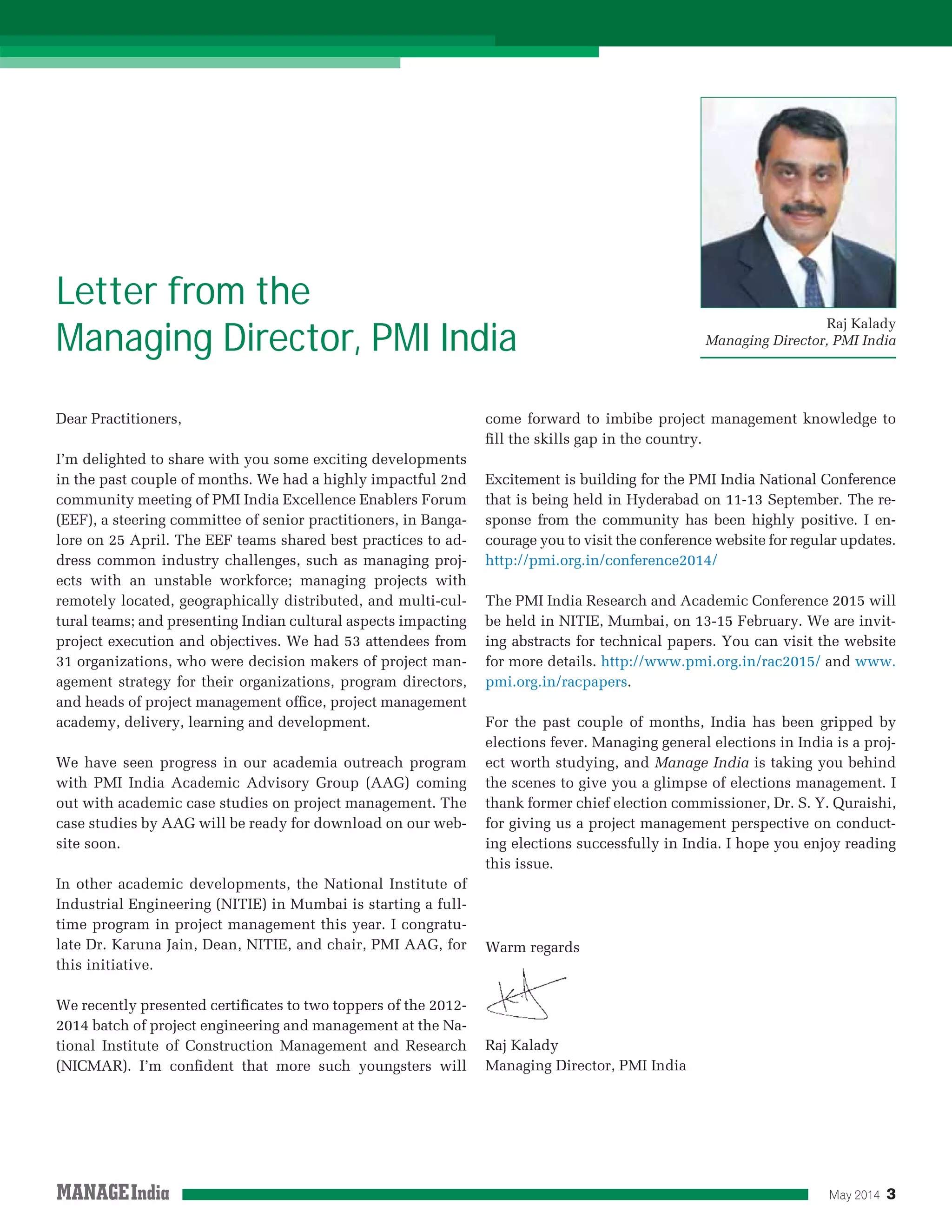 May 2014 3
Raj Kalady
Managing Director, PMI India
Letter from the
Managing Director, PMI India
Dear Practitioners,
I’m delighted to share with you some exciting developments
in the past couple of months. We had a highly impactful 2nd
community meeting of PMI India Excellence Enablers Forum
(EEF), a steering committee of senior practitioners, in Banga-
lore on 25 April. The EEF teams shared best practices to ad-
dress common industry challenges, such as managing proj-
ects with an unstable workforce; managing projects with
remotely located, geographically distributed, and multi-cul-
tural teams; and presenting Indian cultural aspects impacting
project execution and objectives. We had 53 attendees from
31 organizations, who were decision makers of project man-
agement strategy for their organizations, program directors,
and heads of project management ofﬁce, project management
academy, delivery, learning and development.
We have seen progress in our academia outreach program
with PMI India Academic Advisory Group (AAG) coming
out with academic case studies on project management. The
case studies by AAG will be ready for download on our web-
site soon.
In other academic developments, the National Institute of
Industrial Engineering (NITIE) in Mumbai is starting a full-
time program in project management this year. I congratu-
late Dr. Karuna Jain, Dean, NITIE, and chair, PMI AAG, for
this initiative.
We recently presented certiﬁcates to two toppers of the 2012-
2014 batch of project engineering and management at the Na-
tional Institute of Construction Management and Research
(NICMAR). I’m conﬁdent that more such youngsters will
come forward to imbibe project management knowledge to
ﬁll the skills gap in the country.
Excitement is building for the PMI India National Conference
that is being held in Hyderabad on 11-13 September. The re-
sponse from the community has been highly positive. I en-
courage you to visit the conference website for regular updates.
http://pmi.org.in/conference2014/
The PMI India Research and Academic Conference 2015 will
be held in NITIE, Mumbai, on 13-15 February. We are invit-
ing abstracts for technical papers. You can visit the website
for more details. http://www.pmi.org.in/rac2015/ and www.
pmi.org.in/racpapers.
For the past couple of months, India has been gripped by
elections fever. Managing general elections in India is a proj-
ect worth studying, and Manage India is taking you behind
the scenes to give you a glimpse of elections management. I
thank former chief election commissioner, Dr. S. Y. Quraishi,
for giving us a project management perspective on conduct-
ing elections successfully in India. I hope you enjoy reading
this issue.
Warm regards
Raj Kalady
Managing Director, PMI India
 
