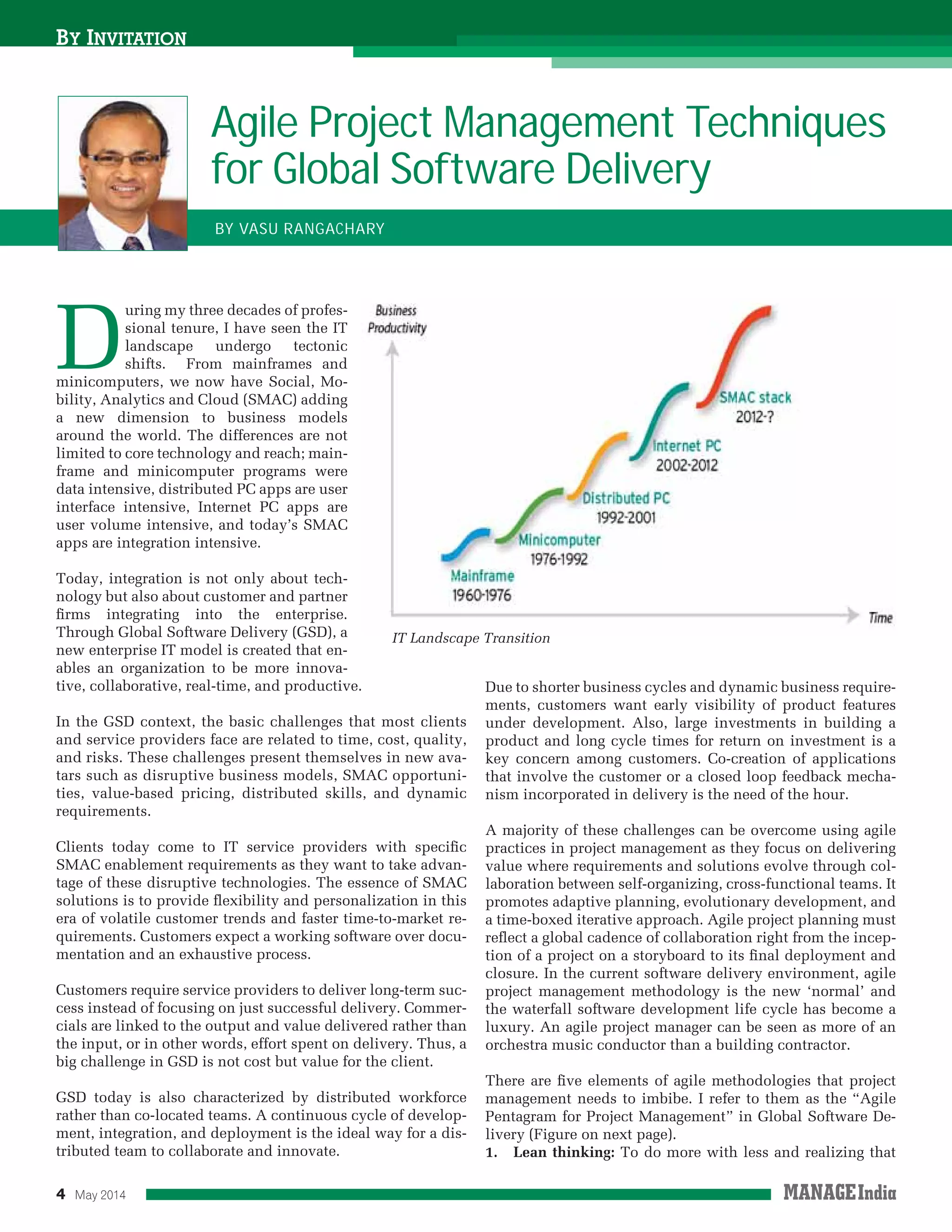 4 May 2014
D
uring my three decades of profes-
sional tenure, I have seen the IT
landscape undergo tectonic
shifts. From mainframes and
minicomputers, we now have Social, Mo-
bility, Analytics and Cloud (SMAC) adding
a new dimension to business models
around the world. The differences are not
limited to core technology and reach; main-
frame and minicomputer programs were
data intensive, distributed PC apps are user
interface intensive, Internet PC apps are
user volume intensive, and today’s SMAC
apps are integration intensive.
Today, integration is not only about tech-
nology but also about customer and partner
ﬁrms integrating into the enterprise.
Through Global Software Delivery (GSD), a
new enterprise IT model is created that en-
ables an organization to be more innova-
tive, collaborative, real-time, and productive.
In the GSD context, the basic challenges that most clients
and service providers face are related to time, cost, quality,
and risks. These challenges present themselves in new ava-
tars such as disruptive business models, SMAC opportuni-
ties, value-based pricing, distributed skills, and dynamic
requirements.
Clients today come to IT service providers with speciﬁc
SMAC enablement requirements as they want to take advan-
tage of these disruptive technologies. The essence of SMAC
solutions is to provide ﬂexibility and personalization in this
era of volatile customer trends and faster time-to-market re-
quirements. Customers expect a working software over docu-
mentation and an exhaustive process.
Customers require service providers to deliver long-term suc-
cess instead of focusing on just successful delivery. Commer-
cials are linked to the output and value delivered rather than
the input, or in other words, effort spent on delivery. Thus, a
big challenge in GSD is not cost but value for the client.
GSD today is also characterized by distributed workforce
rather than co-located teams. A continuous cycle of develop-
ment, integration, and deployment is the ideal way for a dis-
tributed team to collaborate and innovate.
BY INVITATION
Agile Project Management Techniques
for Global Software Delivery
BY VASU RANGACHARY
Due to shorter business cycles and dynamic business require-
ments, customers want early visibility of product features
under development. Also, large investments in building a
product and long cycle times for return on investment is a
key concern among customers. Co-creation of applications
that involve the customer or a closed loop feedback mecha-
nism incorporated in delivery is the need of the hour.
A majority of these challenges can be overcome using agile
practices in project management as they focus on delivering
value where requirements and solutions evolve through col-
laboration between self-organizing, cross-functional teams. It
promotes adaptive planning, evolutionary development, and
a time-boxed iterative approach. Agile project planning must
reﬂect a global cadence of collaboration right from the incep-
tion of a project on a storyboard to its ﬁnal deployment and
closure. In the current software delivery environment, agile
project management methodology is the new ‘normal’ and
the waterfall software development life cycle has become a
luxury. An agile project manager can be seen as more of an
orchestra music conductor than a building contractor.
There are ﬁve elements of agile methodologies that project
management needs to imbibe. I refer to them as the “Agile
Pentagram for Project Management” in Global Software De-
livery (Figure on next page).
1. Lean thinking: To do more with less and realizing that
IT Landscape Transition
 