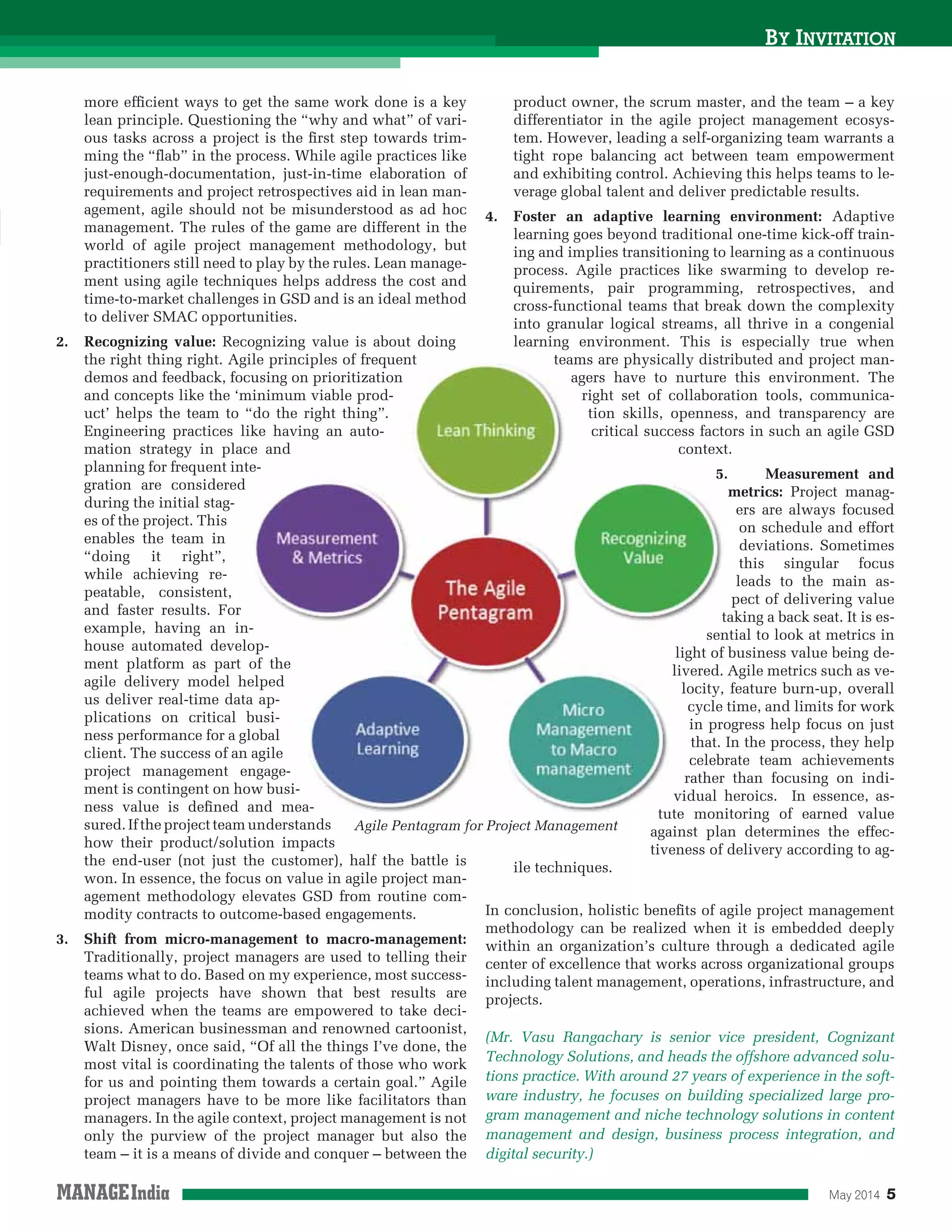 May 2014 5
BY INVITATION
Agile Pentagram for Project Management
more efﬁcient ways to get the same work done is a key
lean principle. Questioning the “why and what” of vari-
ous tasks across a project is the ﬁrst step towards trim-
ming the “ﬂab” in the process. While agile practices like
just-enough-documentation, just-in-time elaboration of
requirements and project retrospectives aid in lean man-
agement, agile should not be misunderstood as ad hoc
management. The rules of the game are different in the
world of agile project management methodology, but
practitioners still need to play by the rules. Lean manage-
ment using agile techniques helps address the cost and
time-to-market challenges in GSD and is an ideal method
to deliver SMAC opportunities.
2. Recognizing value: Recognizing value is about doing
the right thing right. Agile principles of frequent
demos and feedback, focusing on prioritization
and concepts like the ‘minimum viable prod-
uct’ helps the team to “do the right thing”.
Engineering practices like having an auto-
mation strategy in place and
planning for frequent inte-
gration are considered
during the initial stag-
es of the project. This
enables the team in
“doing it right”,
while achieving re-
peatable, consistent,
and faster results. For
example, having an in-
house automated develop-
ment platform as part of the
agile delivery model helped
us deliver real-time data ap-
plications on critical busi-
ness performance for a global
client. The success of an agile
project management engage-
ment is contingent on how busi-
ness value is deﬁned and mea-
sured.Iftheprojectteamunderstands
how their product/solution impacts
the end-user (not just the customer), half the battle is
won. In essence, the focus on value in agile project man-
agement methodology elevates GSD from routine com-
modity contracts to outcome-based engagements.
3. Shift from micro-management to macro-management:
Traditionally, project managers are used to telling their
teams what to do. Based on my experience, most success-
ful agile projects have shown that best results are
achieved when the teams are empowered to take deci-
sions. American businessman and renowned cartoonist,
Walt Disney, once said, “Of all the things I’ve done, the
most vital is coordinating the talents of those who work
for us and pointing them towards a certain goal.” Agile
project managers have to be more like facilitators than
managers. In the agile context, project management is not
only the purview of the project manager but also the
team – it is a means of divide and conquer – between the
product owner, the scrum master, and the team – a key
differentiator in the agile project management ecosys-
tem. However, leading a self-organizing team warrants a
tight rope balancing act between team empowerment
and exhibiting control. Achieving this helps teams to le-
verage global talent and deliver predictable results.
4. Foster an adaptive learning environment: Adaptive
learning goes beyond traditional one-time kick-off train-
ing and implies transitioning to learning as a continuous
process. Agile practices like swarming to develop re-
quirements, pair programming, retrospectives, and
cross-functional teams that break down the complexity
into granular logical streams, all thrive in a congenial
learning environment. This is especially true when
teams are physically distributed and project man-
agers have to nurture this environment. The
right set of collaboration tools, communica-
tion skills, openness, and transparency are
critical success factors in such an agile GSD
context.
5. Measurement and
metrics: Project manag-
ers are always focused
on schedule and effort
deviations. Sometimes
this singular focus
leads to the main as-
pect of delivering value
taking a back seat. It is es-
sential to look at metrics in
light of business value being de-
livered. Agile metrics such as ve-
locity, feature burn-up, overall
cycle time, and limits for work
in progress help focus on just
that. In the process, they help
celebrate team achievements
rather than focusing on indi-
vidual heroics. In essence, as-
tute monitoring of earned value
against plan determines the effec-
tiveness of delivery according to ag-
ile techniques.
In conclusion, holistic beneﬁts of agile project management
methodology can be realized when it is embedded deeply
within an organization’s culture through a dedicated agile
center of excellence that works across organizational groups
including talent management, operations, infrastructure, and
projects.
(Mr. Vasu Rangachary is senior vice president, Cognizant
Technology Solutions, and heads the offshore advanced solu-
tions practice. With around 27 years of experience in the soft-
ware industry, he focuses on building specialized large pro-
gram management and niche technology solutions in content
management and design, business process integration, and
digital security.)
ile principles of frequent
cusing on prioritization
minimum viable prod-
“do the right thing”.
ike having an auto-
ce and
e-
-
op-
of the
elped
a ap-
busi-
lobal
agile
ngage-
ow busi-
and mea-
teams are physically distr
agers have to nurture
right set of collabora
tion skills, opennes
critical success fact
context
5
t
sen
light of
livered.
locity,
cycle
in pro
that.
celeb
rather
vidual
tute mon
 