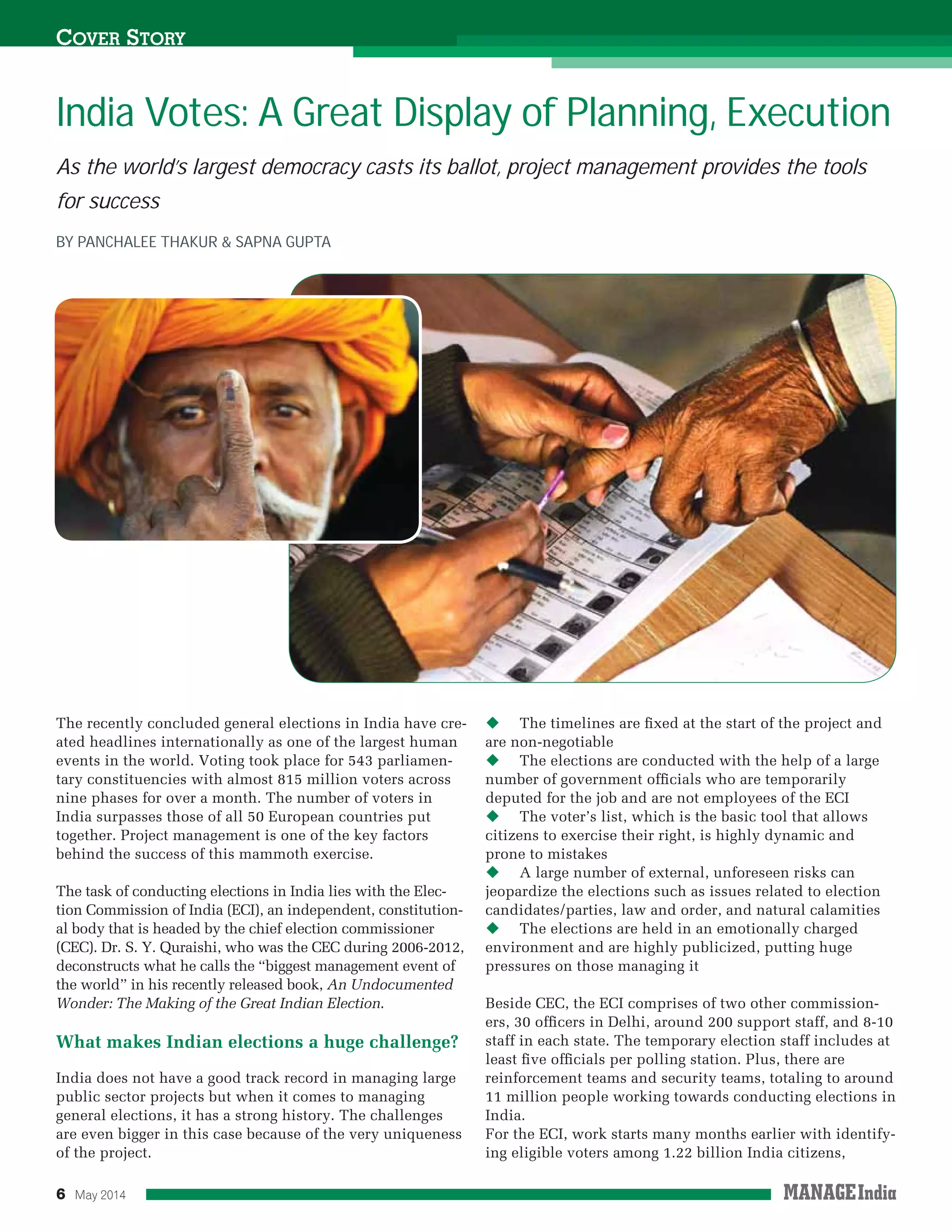 6 May 2014
As the world’s largest democracy casts its ballot, project management provides the tools
for success
The recently concluded general elections in India have cre-
ated headlines internationally as one of the largest human
events in the world. Voting took place for 543 parliamen-
tary constituencies with almost 815 million voters across
nine phases for over a month. The number of voters in
India surpasses those of all 50 European countries put
together. Project management is one of the key factors
behind the success of this mammoth exercise.
The task of conducting elections in India lies with the Elec-
tion Commission of India (ECI), an independent, constitution-
al body that is headed by the chief election commissioner
(CEC). Dr. S. Y. Quraishi, who was the CEC during 2006-2012,
deconstructs what he calls the “biggest management event of
the world” in his recently released book, An Undocumented
Wonder: The Making of the Great Indian Election.
What makes Indian elections a huge challenge?
India does not have a good track record in managing large
public sector projects but when it comes to managing
general elections, it has a strong history. The challenges
are even bigger in this case because of the very uniqueness
of the project.
The timelines are ﬁxed at the start of the project and
are non-negotiable
The elections are conducted with the help of a large
number of government ofﬁcials who are temporarily
deputed for the job and are not employees of the ECI
The voter’s list, which is the basic tool that allows
citizens to exercise their right, is highly dynamic and
prone to mistakes
A large number of external, unforeseen risks can
jeopardize the elections such as issues related to election
candidates/parties, law and order, and natural calamities
The elections are held in an emotionally charged
environment and are highly publicized, putting huge
pressures on those managing it
Beside CEC, the ECI comprises of two other commission-
ers, 30 ofﬁcers in Delhi, around 200 support staff, and 8-10
staff in each state. The temporary election staff includes at
least ﬁve ofﬁcials per polling station. Plus, there are
reinforcement teams and security teams, totaling to around
11 million people working towards conducting elections in
India.
For the ECI, work starts many months earlier with identify-
ing eligible voters among 1.22 billion India citizens,
India Votes: A Great Display of Planning, Execution
COVER STORY
BY PANCHALEE THAKUR & SAPNA GUPTA
 