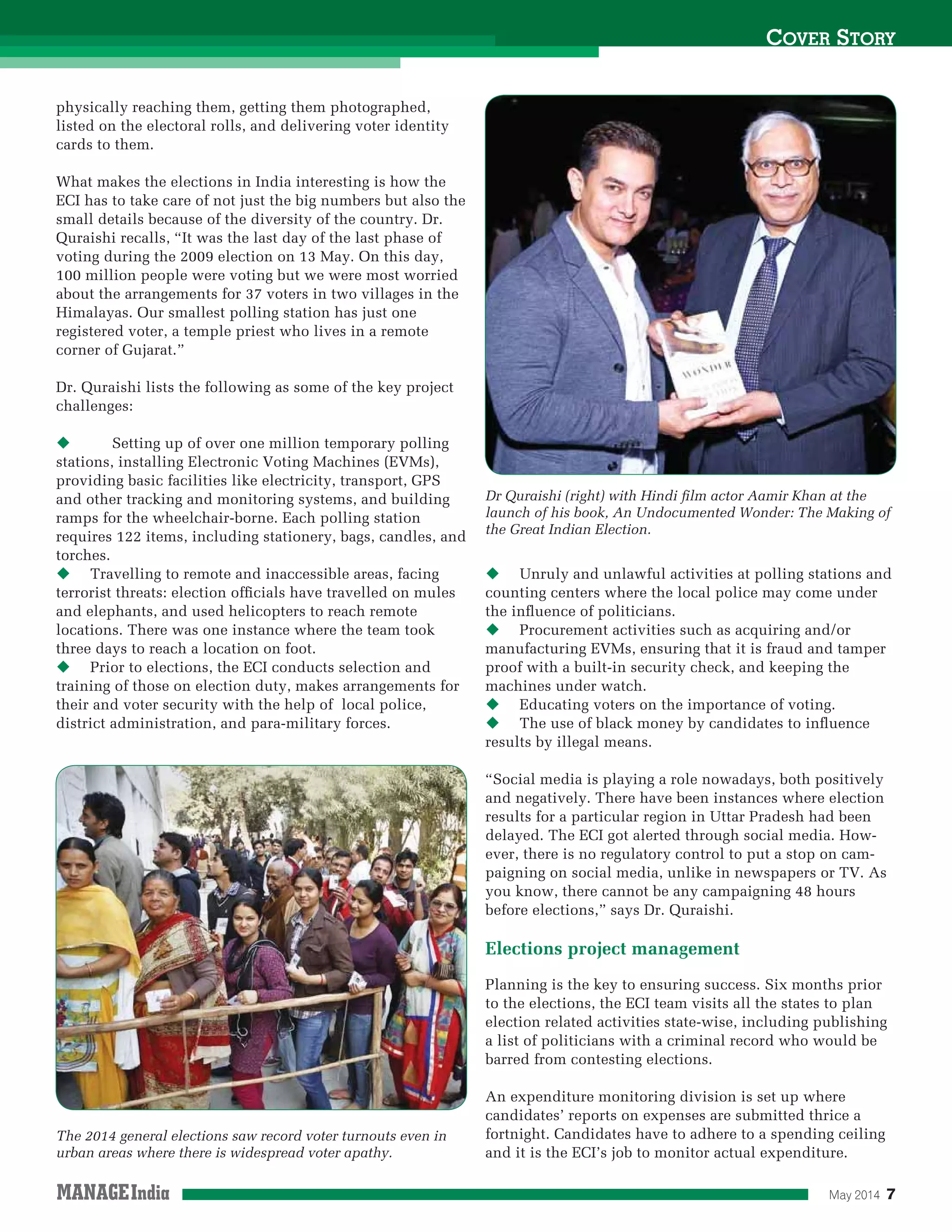 May 2014 7
COVER STORY
physically reaching them, getting them photographed,
listed on the electoral rolls, and delivering voter identity
cards to them.
What makes the elections in India interesting is how the
ECI has to take care of not just the big numbers but also the
small details because of the diversity of the country. Dr.
Quraishi recalls, “It was the last day of the last phase of
voting during the 2009 election on 13 May. On this day,
100 million people were voting but we were most worried
about the arrangements for 37 voters in two villages in the
Himalayas. Our smallest polling station has just one
registered voter, a temple priest who lives in a remote
corner of Gujarat.”
Dr. Quraishi lists the following as some of the key project
challenges:
Setting up of over one million temporary polling
stations, installing Electronic Voting Machines (EVMs),
providing basic facilities like electricity, transport, GPS
and other tracking and monitoring systems, and building
ramps for the wheelchair-borne. Each polling station
requires 122 items, including stationery, bags, candles, and
torches.
Travelling to remote and inaccessible areas, facing
terrorist threats: election ofﬁcials have travelled on mules
and elephants, and used helicopters to reach remote
locations. There was one instance where the team took
three days to reach a location on foot.
Prior to elections, the ECI conducts selection and
training of those on election duty, makes arrangements for
their and voter security with the help of local police,
district administration, and para-military forces.
Unruly and unlawful activities at polling stations and
counting centers where the local police may come under
the inﬂuence of politicians.
Procurement activities such as acquiring and/or
manufacturing EVMs, ensuring that it is fraud and tamper
proof with a built-in security check, and keeping the
machines under watch.
Educating voters on the importance of voting.
The use of black money by candidates to inﬂuence
results by illegal means.
“Social media is playing a role nowadays, both positively
and negatively. There have been instances where election
results for a particular region in Uttar Pradesh had been
delayed. The ECI got alerted through social media. How-
ever, there is no regulatory control to put a stop on cam-
paigning on social media, unlike in newspapers or TV. As
you know, there cannot be any campaigning 48 hours
before elections,” says Dr. Quraishi.
Elections project management
Planning is the key to ensuring success. Six months prior
to the elections, the ECI team visits all the states to plan
election related activities state-wise, including publishing
a list of politicians with a criminal record who would be
barred from contesting elections.
An expenditure monitoring division is set up where
candidates’ reports on expenses are submitted thrice a
fortnight. Candidates have to adhere to a spending ceiling
and it is the ECI’s job to monitor actual expenditure.
Dr Quraishi (right) with Hindi ﬁlm actor Aamir Khan at the
launch of his book, An Undocumented Wonder: The Making of
the Great Indian Election.
The 2014 general elections saw record voter turnouts even in
urban areas where there is widespread voter apathy.
 