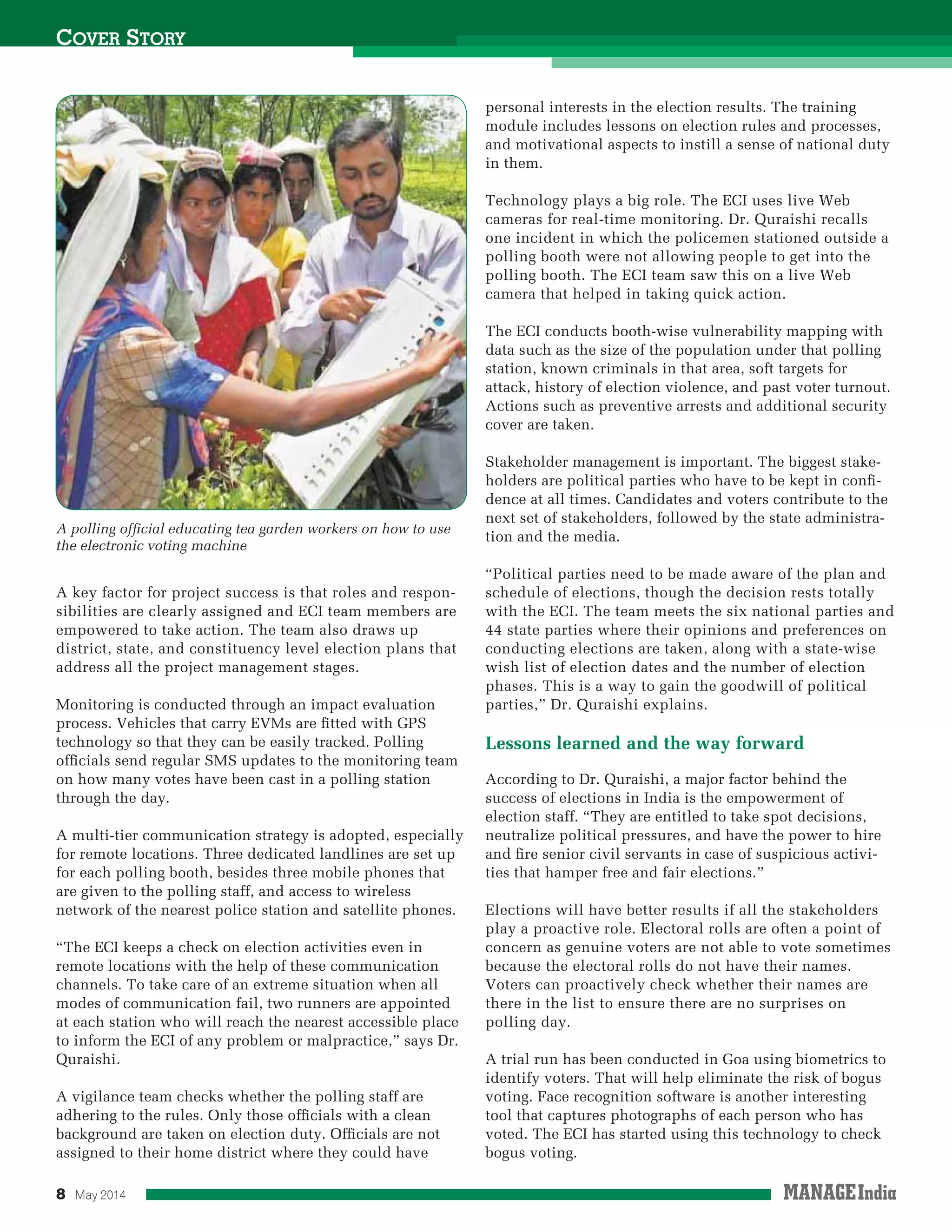 8 May 2014
A key factor for project success is that roles and respon-
sibilities are clearly assigned and ECI team members are
empowered to take action. The team also draws up
district, state, and constituency level election plans that
address all the project management stages.
Monitoring is conducted through an impact evaluation
process. Vehicles that carry EVMs are ﬁtted with GPS
technology so that they can be easily tracked. Polling
ofﬁcials send regular SMS updates to the monitoring team
on how many votes have been cast in a polling station
through the day.
A multi-tier communication strategy is adopted, especially
for remote locations. Three dedicated landlines are set up
for each polling booth, besides three mobile phones that
are given to the polling staff, and access to wireless
network of the nearest police station and satellite phones.
“The ECI keeps a check on election activities even in
remote locations with the help of these communication
channels. To take care of an extreme situation when all
modes of communication fail, two runners are appointed
at each station who will reach the nearest accessible place
to inform the ECI of any problem or malpractice,” says Dr.
Quraishi.
A vigilance team checks whether the polling staff are
adhering to the rules. Only those ofﬁcials with a clean
background are taken on election duty. Ofﬁcials are not
assigned to their home district where they could have
COVER STORY
A polling ofﬁcial educating tea garden workers on how to use
the electronic voting machine
personal interests in the election results. The training
module includes lessons on election rules and processes,
and motivational aspects to instill a sense of national duty
in them.
Technology plays a big role. The ECI uses live Web
cameras for real-time monitoring. Dr. Quraishi recalls
one incident in which the policemen stationed outside a
polling booth were not allowing people to get into the
polling booth. The ECI team saw this on a live Web
camera that helped in taking quick action.
The ECI conducts booth-wise vulnerability mapping with
data such as the size of the population under that polling
station, known criminals in that area, soft targets for
attack, history of election violence, and past voter turnout.
Actions such as preventive arrests and additional security
cover are taken.
Stakeholder management is important. The biggest stake-
holders are political parties who have to be kept in conﬁ-
dence at all times. Candidates and voters contribute to the
next set of stakeholders, followed by the state administra-
tion and the media.
“Political parties need to be made aware of the plan and
schedule of elections, though the decision rests totally
with the ECI. The team meets the six national parties and
44 state parties where their opinions and preferences on
conducting elections are taken, along with a state-wise
wish list of election dates and the number of election
phases. This is a way to gain the goodwill of political
parties,” Dr. Quraishi explains.
Lessons learned and the way forward
According to Dr. Quraishi, a major factor behind the
success of elections in India is the empowerment of
election staff. “They are entitled to take spot decisions,
neutralize political pressures, and have the power to hire
and ﬁre senior civil servants in case of suspicious activi-
ties that hamper free and fair elections.”
Elections will have better results if all the stakeholders
play a proactive role. Electoral rolls are often a point of
concern as genuine voters are not able to vote sometimes
because the electoral rolls do not have their names.
Voters can proactively check whether their names are
there in the list to ensure there are no surprises on
polling day.
A trial run has been conducted in Goa using biometrics to
identify voters. That will help eliminate the risk of bogus
voting. Face recognition software is another interesting
tool that captures photographs of each person who has
voted. The ECI has started using this technology to check
bogus voting.
 