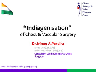 “Indiagenisation” 
of Chest & Vascular Surgery 
Dr.Irineu A.Pereira 
MBBS, DNB(Gen.Surg), 
MCh(CVTS-JIPMER), DNB(CVTS) 
Consultant Cardiovascular & Chest 
Surgeon 
www.irineupereira.com ; 9823 9521 29 
 