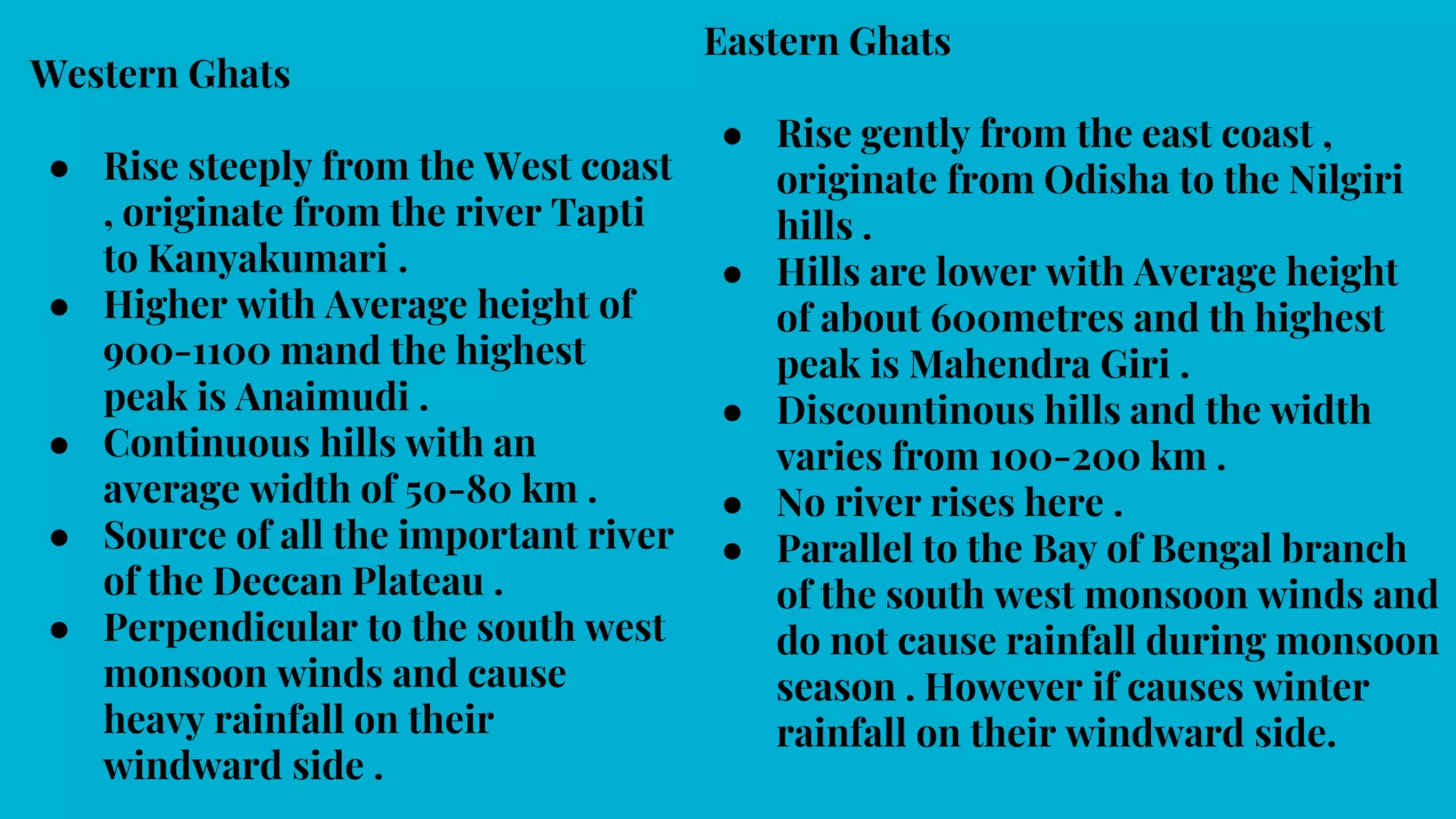 Western Ghats
● Rise steeply from the West coast
, originate from the river Tapti
to Kanyakumari .
● Higher with Average height of
900-1100 mand the highest
peak is Anaimudi .
● Continuous hills with an
average width of 50-80 km .
● Source of all the important river
of the Deccan Plateau .
● Perpendicular to the south west
monsoon winds and cause
heavy rainfall on their
windward side .
Eastern Ghats
● Rise gently from the east coast ,
originate from Odisha to the Nilgiri
hills .
● Hills are lower with Average height
of about 600metres and th highest
peak is Mahendra Giri .
● Discountinous hills and the width
varies from 100-200 km .
● No river rises here .
● Parallel to the Bay of Bengal branch
of the south west monsoon winds and
do not cause rainfall during monsoon
season . However if causes winter
rainfall on their windward side.
 