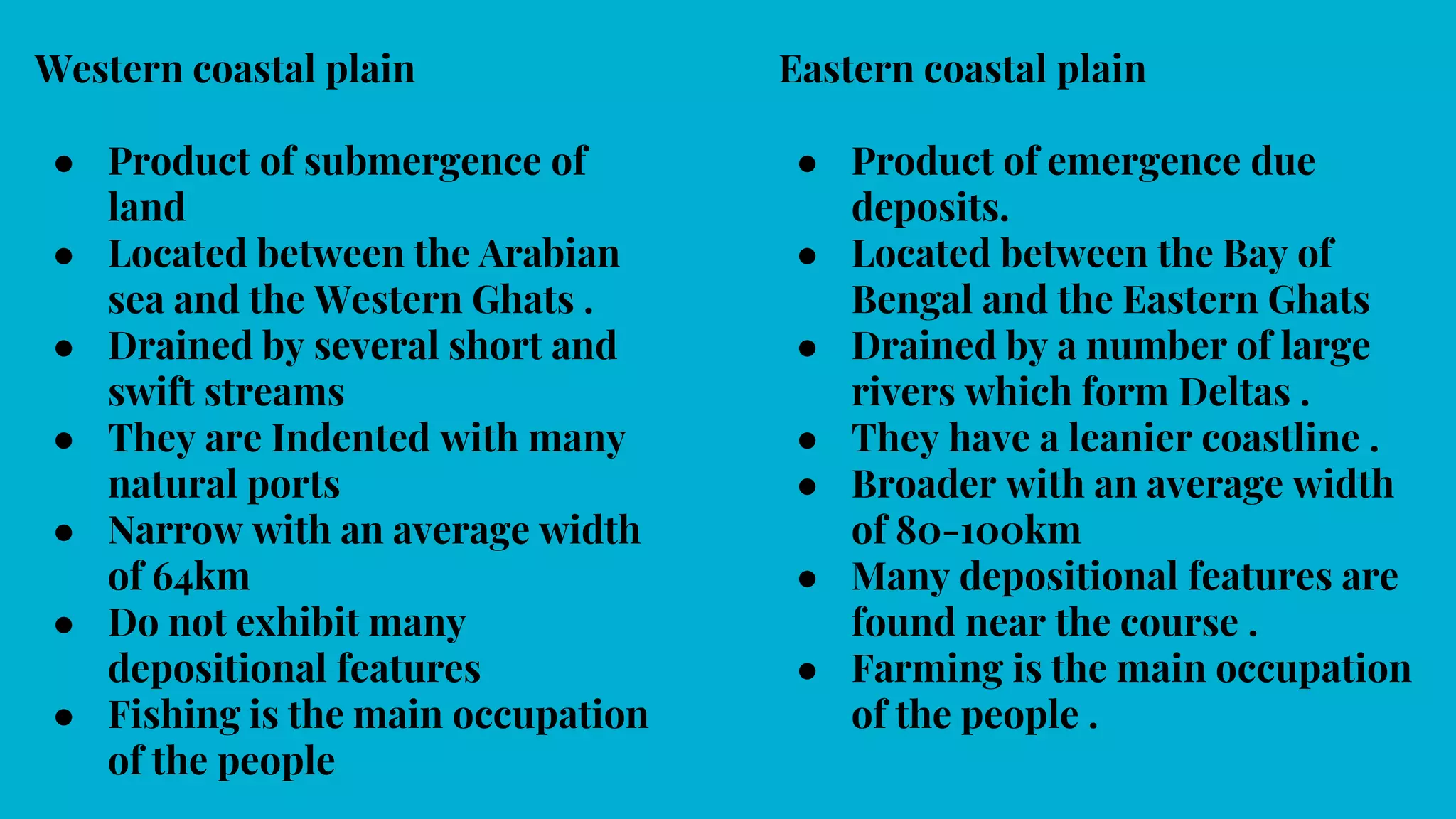 Western coastal plain
● Product of submergence of
land
● Located between the Arabian
sea and the Western Ghats .
● Drained by several short and
swift streams
● They are Indented with many
natural ports
● Narrow with an average width
of 64km
● Do not exhibit many
depositional features
● Fishing is the main occupation
of the people
Eastern coastal plain
● Product of emergence due
deposits.
● Located between the Bay of
Bengal and the Eastern Ghats
● Drained by a number of large
rivers which form Deltas .
● They have a leanier coastline .
● Broader with an average width
of 80-100km
● Many depositional features are
found near the course .
● Farming is the main occupation
of the people .
 