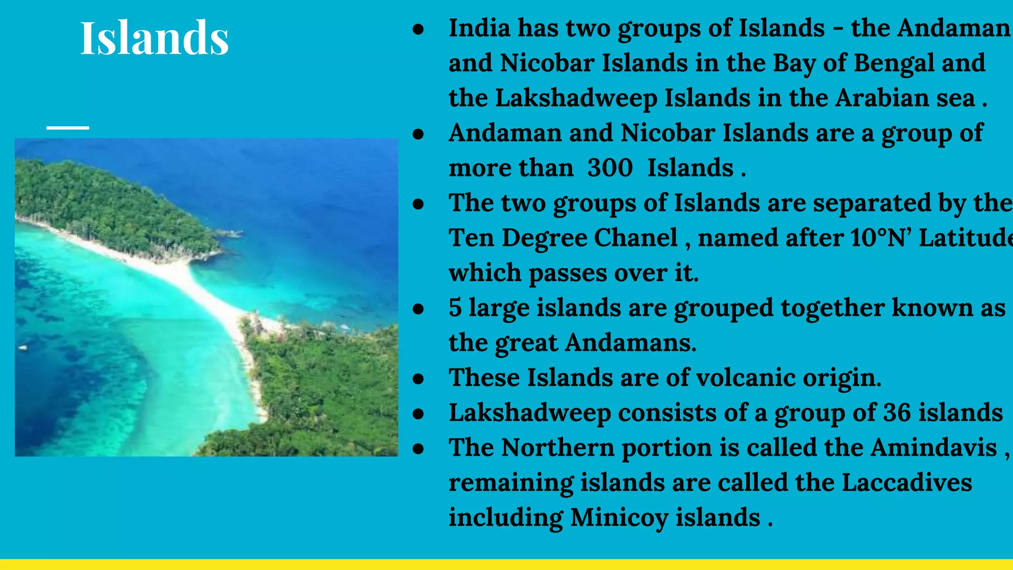 Islands ● India has two groups of Islands - the Andaman
and Nicobar Islands in the Bay of Bengal and
the Lakshadweep Islands in the Arabian sea .
● Andaman and Nicobar Islands are a group of
more than 300 Islands .
● The two groups of Islands are separated by the
Ten Degree Chanel , named after 10°N’ Latitude
which passes over it.
● 5 large islands are grouped together known as
the great Andamans.
● These Islands are of volcanic origin.
● Lakshadweep consists of a group of 36 islands
● The Northern portion is called the Amindavis ,
remaining islands are called the Laccadives
including Minicoy islands .
 