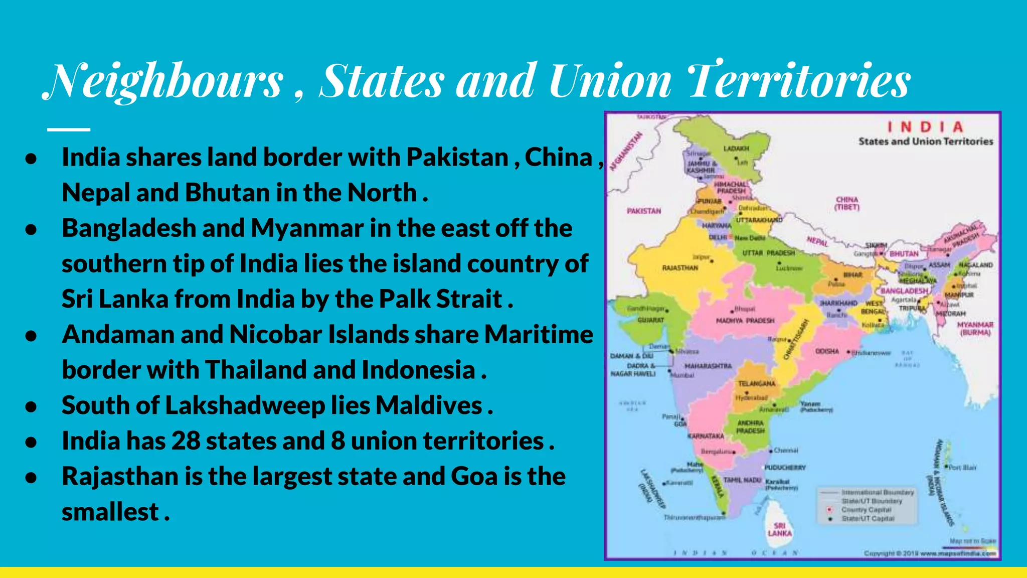 Neighbours , States and Union Territories
● India shares land border with Pakistan , China ,
Nepal and Bhutan in the North .
● Bangladesh and Myanmar in the east off the
southern tip of India lies the island country of
Sri Lanka from India by the Palk Strait .
● Andaman and Nicobar Islands share Maritime
border with Thailand and Indonesia .
● South of Lakshadweep lies Maldives .
● India has 28 states and 8 union territories .
● Rajasthan is the largest state and Goa is the
smallest .
 