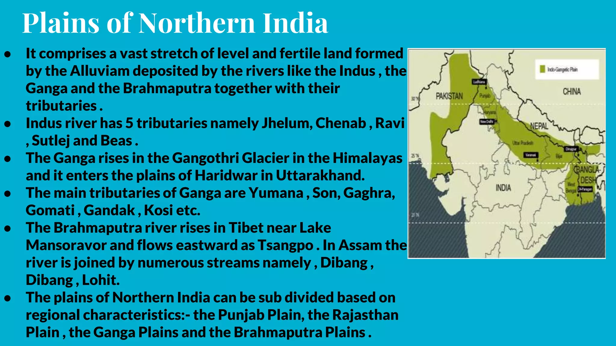 Plains of Northern India
● It comprises a vast stretch of level and fertile land formed
by the Alluviam deposited by the rivers like the Indus , the
Ganga and the Brahmaputra together with their
tributaries .
● Indus river has 5 tributaries namely Jhelum, Chenab , Ravi
, Sutlej and Beas .
● The Ganga rises in the Gangothri Glacier in the Himalayas
and it enters the plains of Haridwar in Uttarakhand.
● The main tributaries of Ganga are Yumana , Son, Gaghra,
Gomati , Gandak , Kosi etc.
● The Brahmaputra river rises in Tibet near Lake
Mansoravor and flows eastward as Tsangpo . In Assam the
river is joined by numerous streams namely , Dibang ,
Dibang , Lohit.
● The plains of Northern India can be sub divided based on
regional characteristics:- the Punjab Plain, the Rajasthan
Plain , the Ganga Plains and the Brahmaputra Plains .
 
